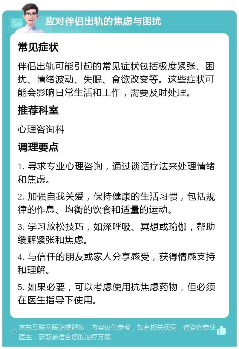 应对伴侣出轨的焦虑与困扰 常见症状 伴侣出轨可能引起的常见症状包括极度紧张、困扰、情绪波动、失眠、食欲改变等。这些症状可能会影响日常生活和工作，需要及时处理。 推荐科室 心理咨询科 调理要点 1. 寻求专业心理咨询，通过谈话疗法来处理情绪和焦虑。 2. 加强自我关爱，保持健康的生活习惯，包括规律的作息、均衡的饮食和适量的运动。 3. 学习放松技巧，如深呼吸、冥想或瑜伽，帮助缓解紧张和焦虑。 4. 与信任的朋友或家人分享感受，获得情感支持和理解。 5. 如果必要，可以考虑使用抗焦虑药物，但必须在医生指导下使用。