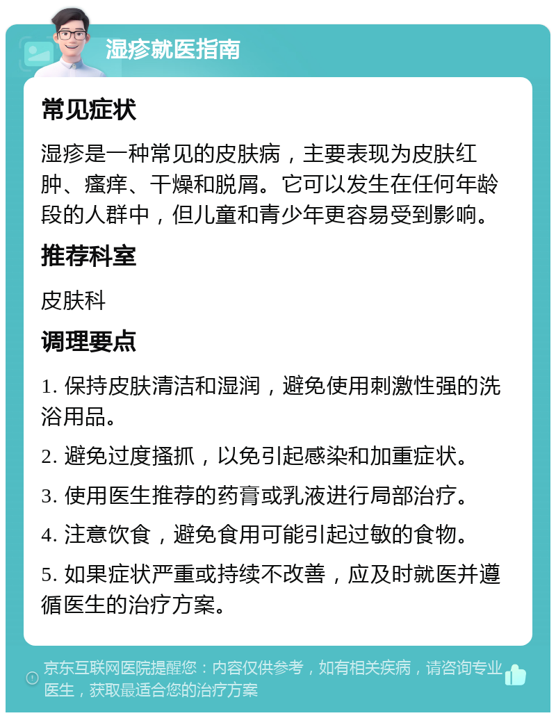 湿疹就医指南 常见症状 湿疹是一种常见的皮肤病，主要表现为皮肤红肿、瘙痒、干燥和脱屑。它可以发生在任何年龄段的人群中，但儿童和青少年更容易受到影响。 推荐科室 皮肤科 调理要点 1. 保持皮肤清洁和湿润，避免使用刺激性强的洗浴用品。 2. 避免过度搔抓，以免引起感染和加重症状。 3. 使用医生推荐的药膏或乳液进行局部治疗。 4. 注意饮食，避免食用可能引起过敏的食物。 5. 如果症状严重或持续不改善，应及时就医并遵循医生的治疗方案。