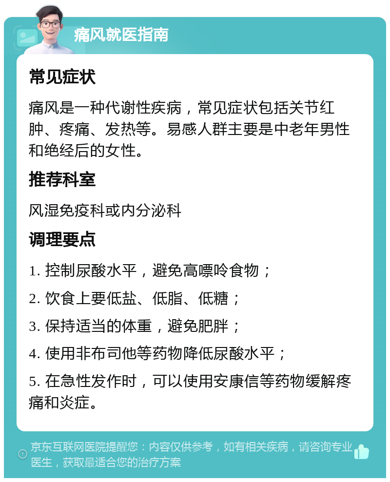 痛风就医指南 常见症状 痛风是一种代谢性疾病，常见症状包括关节红肿、疼痛、发热等。易感人群主要是中老年男性和绝经后的女性。 推荐科室 风湿免疫科或内分泌科 调理要点 1. 控制尿酸水平，避免高嘌呤食物； 2. 饮食上要低盐、低脂、低糖； 3. 保持适当的体重，避免肥胖； 4. 使用非布司他等药物降低尿酸水平； 5. 在急性发作时，可以使用安康信等药物缓解疼痛和炎症。