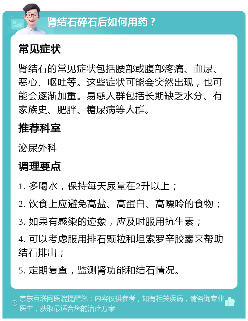 肾结石碎石后如何用药？ 常见症状 肾结石的常见症状包括腰部或腹部疼痛、血尿、恶心、呕吐等。这些症状可能会突然出现，也可能会逐渐加重。易感人群包括长期缺乏水分、有家族史、肥胖、糖尿病等人群。 推荐科室 泌尿外科 调理要点 1. 多喝水，保持每天尿量在2升以上； 2. 饮食上应避免高盐、高蛋白、高嘌呤的食物； 3. 如果有感染的迹象，应及时服用抗生素； 4. 可以考虑服用排石颗粒和坦索罗辛胶囊来帮助结石排出； 5. 定期复查，监测肾功能和结石情况。