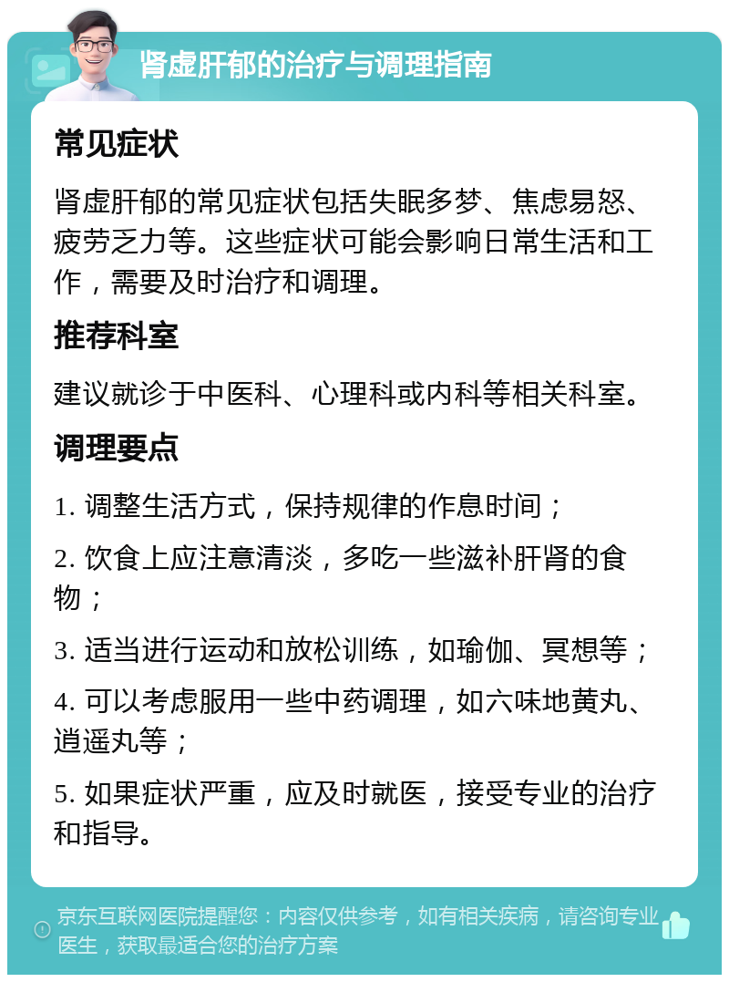 肾虚肝郁的治疗与调理指南 常见症状 肾虚肝郁的常见症状包括失眠多梦、焦虑易怒、疲劳乏力等。这些症状可能会影响日常生活和工作，需要及时治疗和调理。 推荐科室 建议就诊于中医科、心理科或内科等相关科室。 调理要点 1. 调整生活方式，保持规律的作息时间； 2. 饮食上应注意清淡，多吃一些滋补肝肾的食物； 3. 适当进行运动和放松训练，如瑜伽、冥想等； 4. 可以考虑服用一些中药调理，如六味地黄丸、逍遥丸等； 5. 如果症状严重，应及时就医，接受专业的治疗和指导。