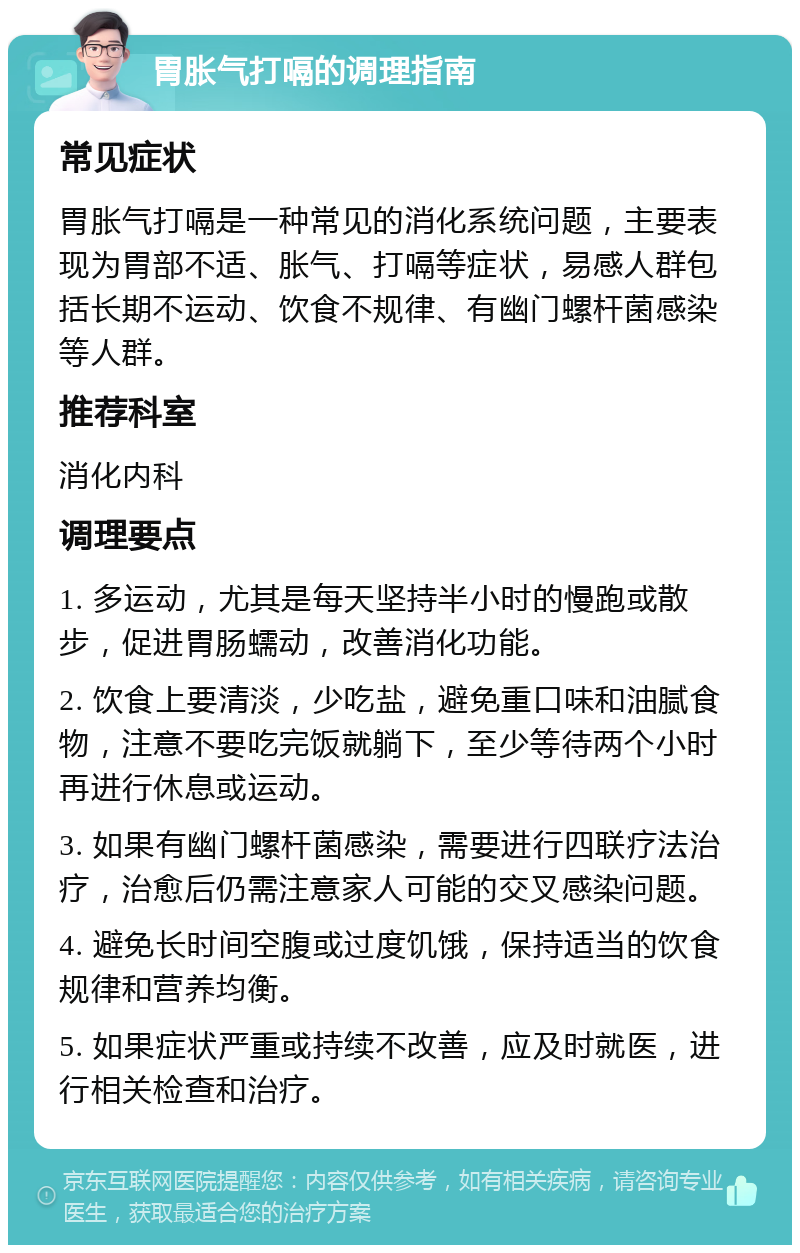 胃胀气打嗝的调理指南 常见症状 胃胀气打嗝是一种常见的消化系统问题，主要表现为胃部不适、胀气、打嗝等症状，易感人群包括长期不运动、饮食不规律、有幽门螺杆菌感染等人群。 推荐科室 消化内科 调理要点 1. 多运动，尤其是每天坚持半小时的慢跑或散步，促进胃肠蠕动，改善消化功能。 2. 饮食上要清淡，少吃盐，避免重口味和油腻食物，注意不要吃完饭就躺下，至少等待两个小时再进行休息或运动。 3. 如果有幽门螺杆菌感染，需要进行四联疗法治疗，治愈后仍需注意家人可能的交叉感染问题。 4. 避免长时间空腹或过度饥饿，保持适当的饮食规律和营养均衡。 5. 如果症状严重或持续不改善，应及时就医，进行相关检查和治疗。