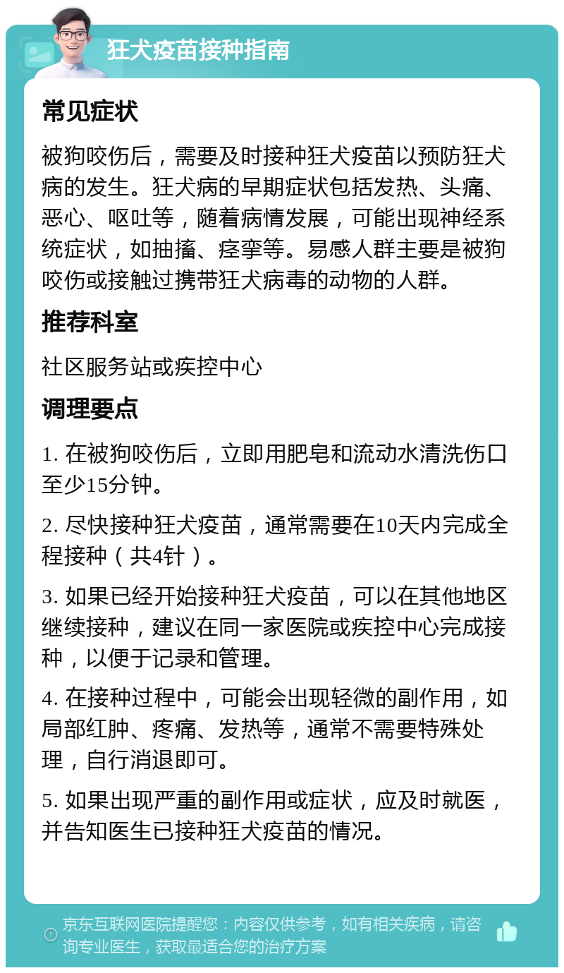 狂犬疫苗接种指南 常见症状 被狗咬伤后，需要及时接种狂犬疫苗以预防狂犬病的发生。狂犬病的早期症状包括发热、头痛、恶心、呕吐等，随着病情发展，可能出现神经系统症状，如抽搐、痉挛等。易感人群主要是被狗咬伤或接触过携带狂犬病毒的动物的人群。 推荐科室 社区服务站或疾控中心 调理要点 1. 在被狗咬伤后，立即用肥皂和流动水清洗伤口至少15分钟。 2. 尽快接种狂犬疫苗，通常需要在10天内完成全程接种（共4针）。 3. 如果已经开始接种狂犬疫苗，可以在其他地区继续接种，建议在同一家医院或疾控中心完成接种，以便于记录和管理。 4. 在接种过程中，可能会出现轻微的副作用，如局部红肿、疼痛、发热等，通常不需要特殊处理，自行消退即可。 5. 如果出现严重的副作用或症状，应及时就医，并告知医生已接种狂犬疫苗的情况。