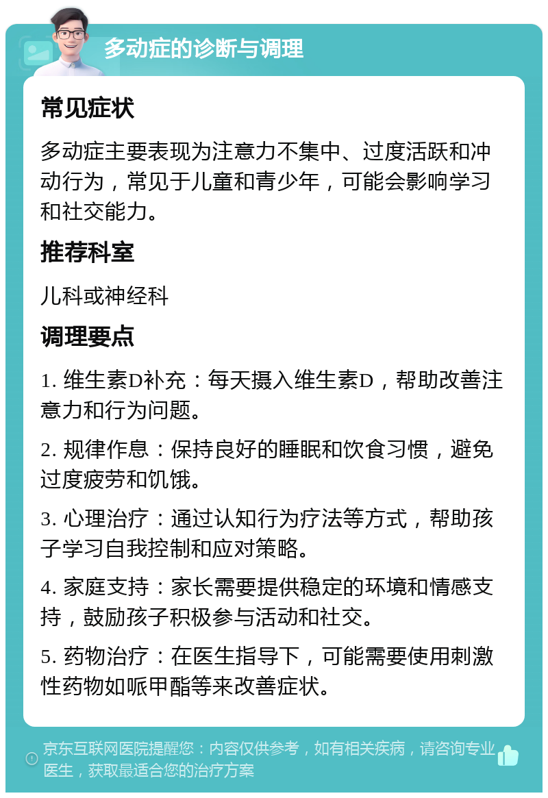 多动症的诊断与调理 常见症状 多动症主要表现为注意力不集中、过度活跃和冲动行为，常见于儿童和青少年，可能会影响学习和社交能力。 推荐科室 儿科或神经科 调理要点 1. 维生素D补充：每天摄入维生素D，帮助改善注意力和行为问题。 2. 规律作息：保持良好的睡眠和饮食习惯，避免过度疲劳和饥饿。 3. 心理治疗：通过认知行为疗法等方式，帮助孩子学习自我控制和应对策略。 4. 家庭支持：家长需要提供稳定的环境和情感支持，鼓励孩子积极参与活动和社交。 5. 药物治疗：在医生指导下，可能需要使用刺激性药物如哌甲酯等来改善症状。