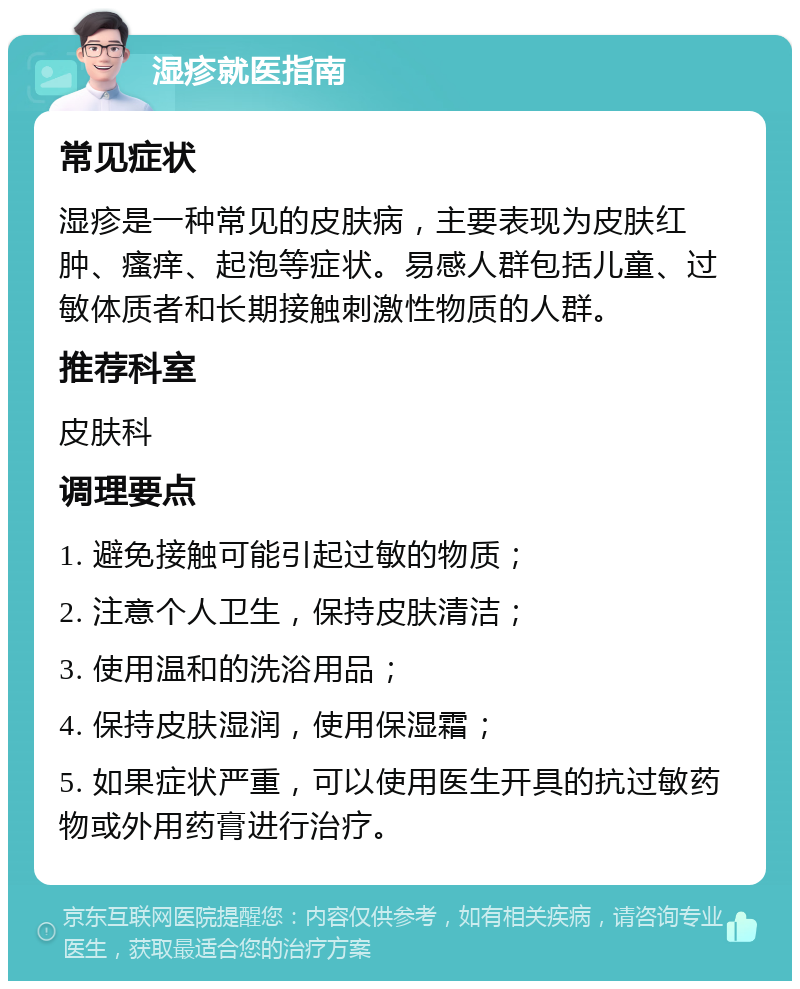 湿疹就医指南 常见症状 湿疹是一种常见的皮肤病，主要表现为皮肤红肿、瘙痒、起泡等症状。易感人群包括儿童、过敏体质者和长期接触刺激性物质的人群。 推荐科室 皮肤科 调理要点 1. 避免接触可能引起过敏的物质； 2. 注意个人卫生，保持皮肤清洁； 3. 使用温和的洗浴用品； 4. 保持皮肤湿润，使用保湿霜； 5. 如果症状严重，可以使用医生开具的抗过敏药物或外用药膏进行治疗。