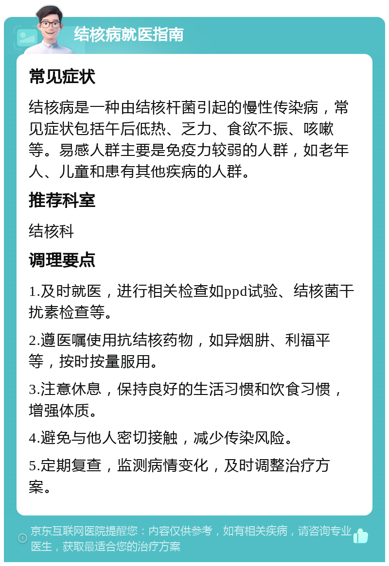 结核病就医指南 常见症状 结核病是一种由结核杆菌引起的慢性传染病，常见症状包括午后低热、乏力、食欲不振、咳嗽等。易感人群主要是免疫力较弱的人群，如老年人、儿童和患有其他疾病的人群。 推荐科室 结核科 调理要点 1.及时就医，进行相关检查如ppd试验、结核菌干扰素检查等。 2.遵医嘱使用抗结核药物，如异烟肼、利福平等，按时按量服用。 3.注意休息，保持良好的生活习惯和饮食习惯，增强体质。 4.避免与他人密切接触，减少传染风险。 5.定期复查，监测病情变化，及时调整治疗方案。