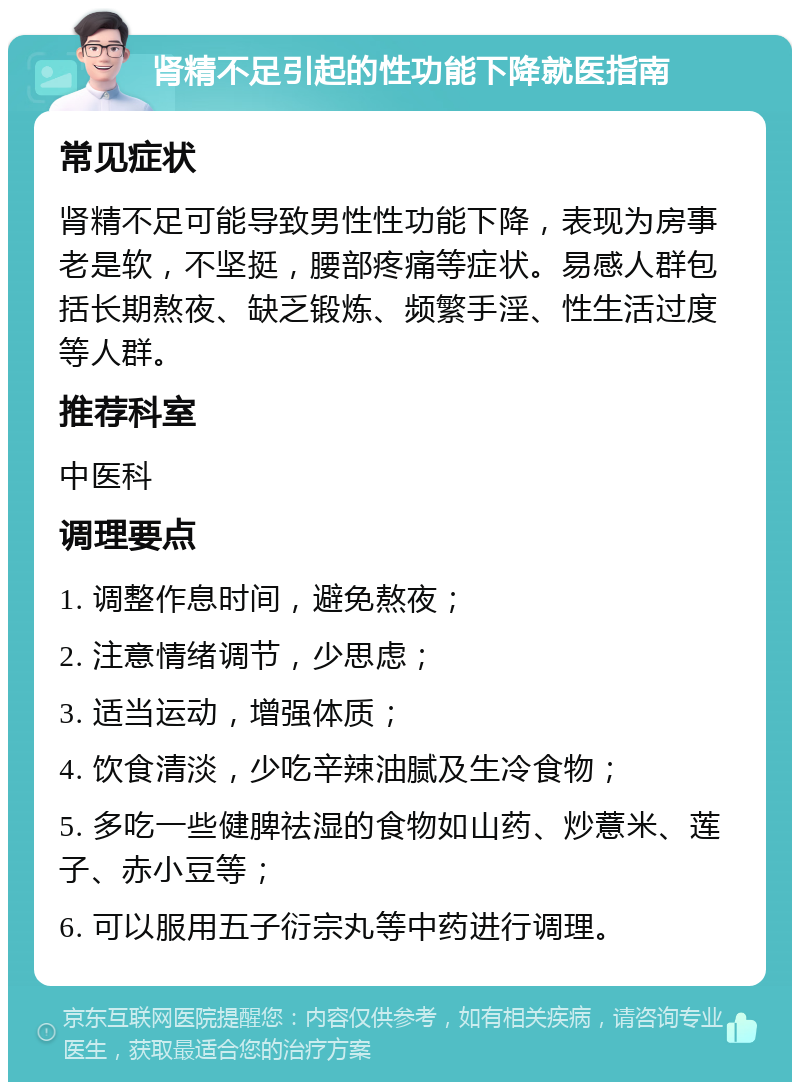 肾精不足引起的性功能下降就医指南 常见症状 肾精不足可能导致男性性功能下降，表现为房事老是软，不坚挺，腰部疼痛等症状。易感人群包括长期熬夜、缺乏锻炼、频繁手淫、性生活过度等人群。 推荐科室 中医科 调理要点 1. 调整作息时间，避免熬夜； 2. 注意情绪调节，少思虑； 3. 适当运动，增强体质； 4. 饮食清淡，少吃辛辣油腻及生冷食物； 5. 多吃一些健脾祛湿的食物如山药、炒薏米、莲子、赤小豆等； 6. 可以服用五子衍宗丸等中药进行调理。