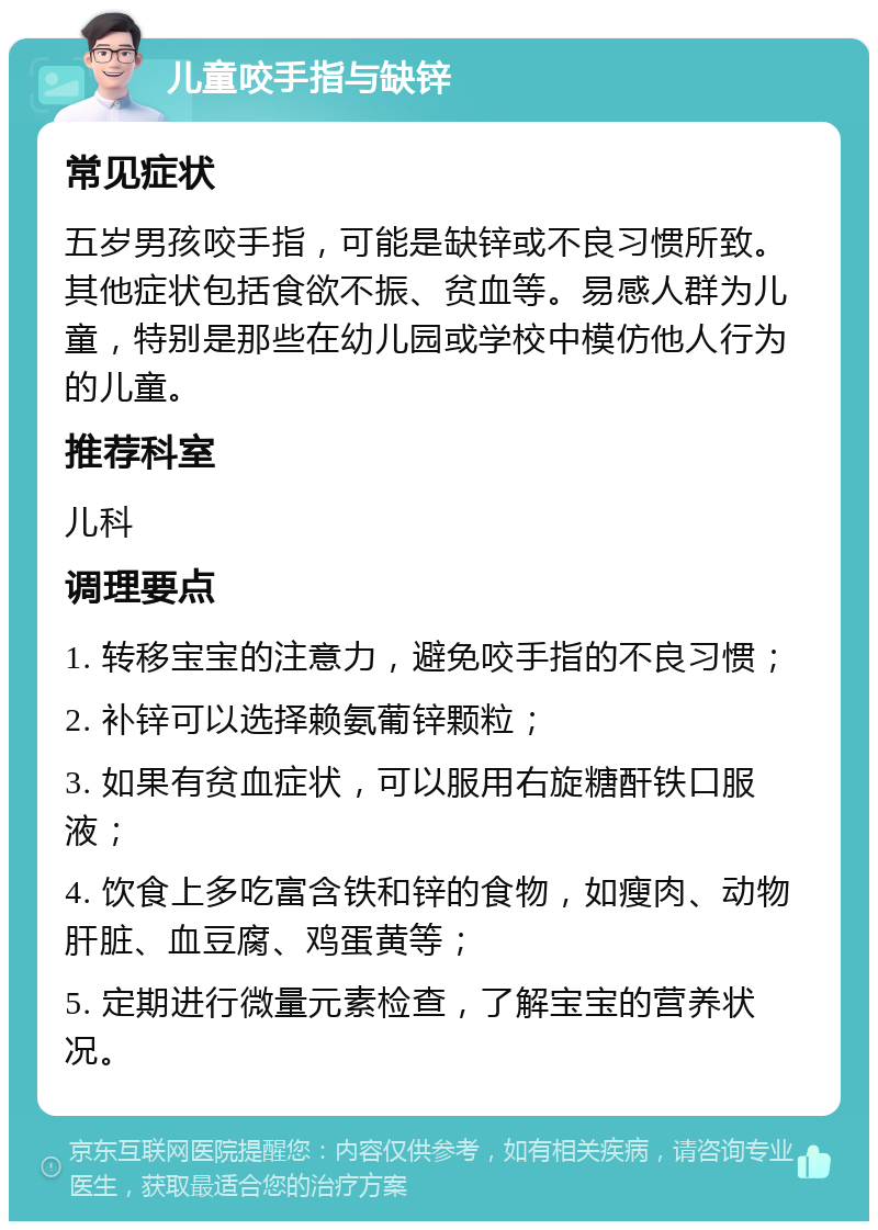 儿童咬手指与缺锌 常见症状 五岁男孩咬手指，可能是缺锌或不良习惯所致。其他症状包括食欲不振、贫血等。易感人群为儿童，特别是那些在幼儿园或学校中模仿他人行为的儿童。 推荐科室 儿科 调理要点 1. 转移宝宝的注意力，避免咬手指的不良习惯； 2. 补锌可以选择赖氨葡锌颗粒； 3. 如果有贫血症状，可以服用右旋糖酐铁口服液； 4. 饮食上多吃富含铁和锌的食物，如瘦肉、动物肝脏、血豆腐、鸡蛋黄等； 5. 定期进行微量元素检查，了解宝宝的营养状况。