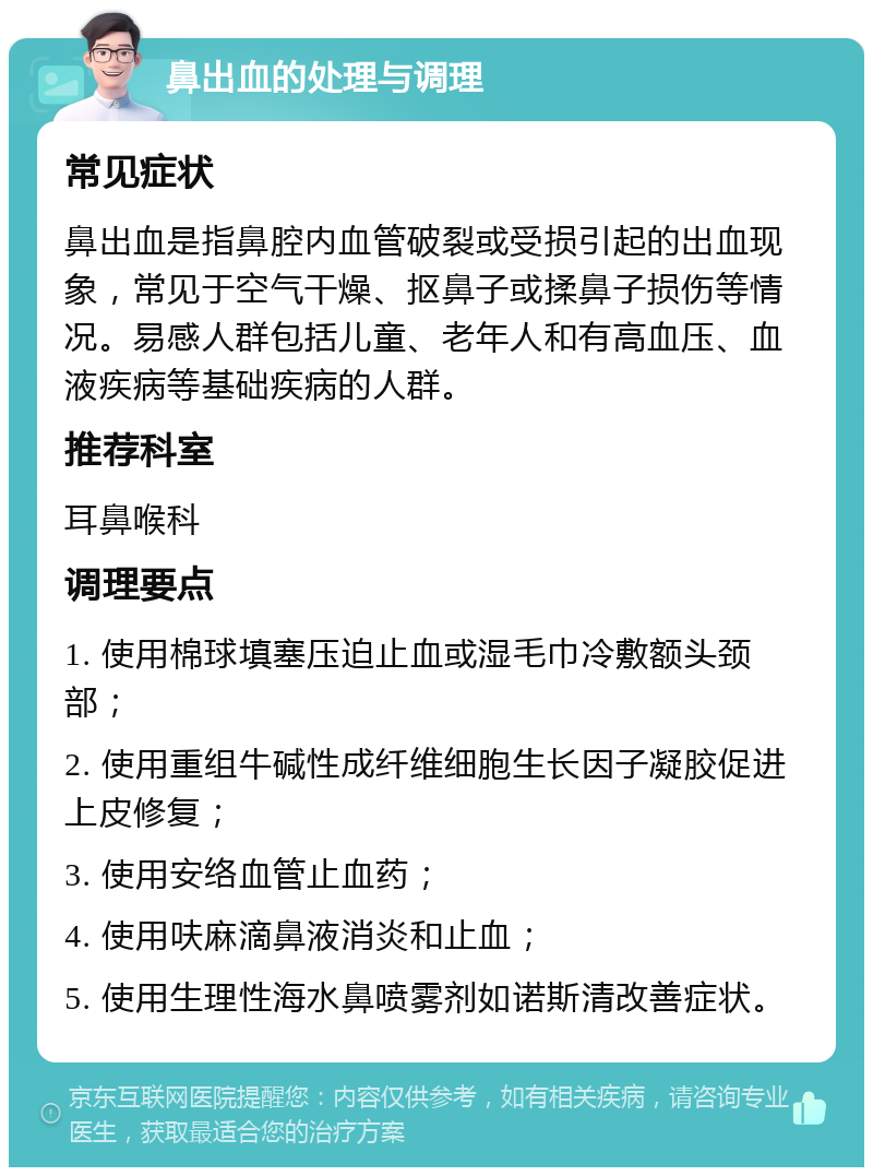 鼻出血的处理与调理 常见症状 鼻出血是指鼻腔内血管破裂或受损引起的出血现象，常见于空气干燥、抠鼻子或揉鼻子损伤等情况。易感人群包括儿童、老年人和有高血压、血液疾病等基础疾病的人群。 推荐科室 耳鼻喉科 调理要点 1. 使用棉球填塞压迫止血或湿毛巾冷敷额头颈部； 2. 使用重组牛碱性成纤维细胞生长因子凝胶促进上皮修复； 3. 使用安络血管止血药； 4. 使用呋麻滴鼻液消炎和止血； 5. 使用生理性海水鼻喷雾剂如诺斯清改善症状。