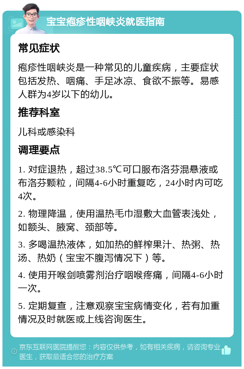 宝宝疱疹性咽峡炎就医指南 常见症状 疱疹性咽峡炎是一种常见的儿童疾病，主要症状包括发热、咽痛、手足冰凉、食欲不振等。易感人群为4岁以下的幼儿。 推荐科室 儿科或感染科 调理要点 1. 对症退热，超过38.5℃可口服布洛芬混悬液或布洛芬颗粒，间隔4-6小时重复吃，24小时内可吃4次。 2. 物理降温，使用温热毛巾湿敷大血管表浅处，如额头、腋窝、颈部等。 3. 多喝温热液体，如加热的鲜榨果汁、热粥、热汤、热奶（宝宝不腹泻情况下）等。 4. 使用开喉剑喷雾剂治疗咽喉疼痛，间隔4-6小时一次。 5. 定期复查，注意观察宝宝病情变化，若有加重情况及时就医或上线咨询医生。