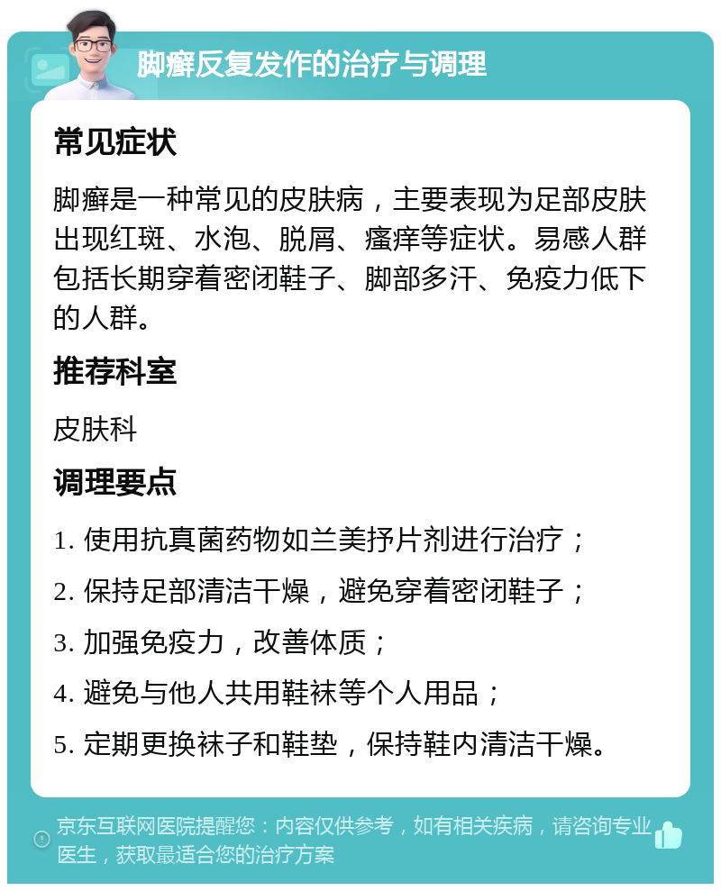 脚癣反复发作的治疗与调理 常见症状 脚癣是一种常见的皮肤病，主要表现为足部皮肤出现红斑、水泡、脱屑、瘙痒等症状。易感人群包括长期穿着密闭鞋子、脚部多汗、免疫力低下的人群。 推荐科室 皮肤科 调理要点 1. 使用抗真菌药物如兰美抒片剂进行治疗； 2. 保持足部清洁干燥，避免穿着密闭鞋子； 3. 加强免疫力，改善体质； 4. 避免与他人共用鞋袜等个人用品； 5. 定期更换袜子和鞋垫，保持鞋内清洁干燥。