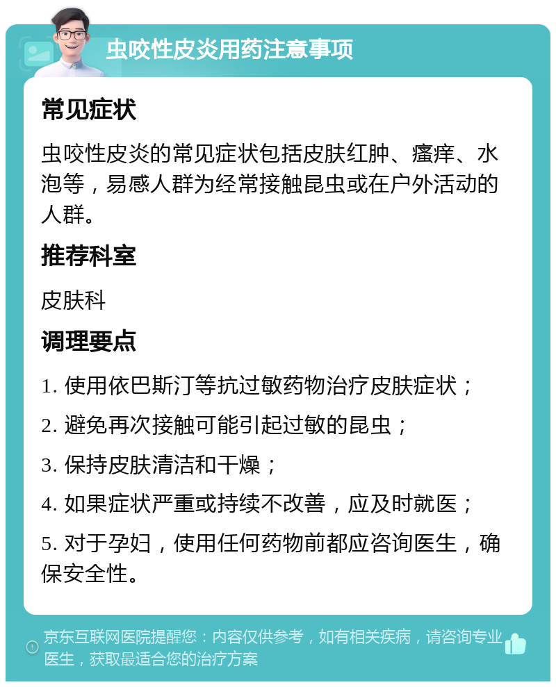 虫咬性皮炎用药注意事项 常见症状 虫咬性皮炎的常见症状包括皮肤红肿、瘙痒、水泡等，易感人群为经常接触昆虫或在户外活动的人群。 推荐科室 皮肤科 调理要点 1. 使用依巴斯汀等抗过敏药物治疗皮肤症状； 2. 避免再次接触可能引起过敏的昆虫； 3. 保持皮肤清洁和干燥； 4. 如果症状严重或持续不改善，应及时就医； 5. 对于孕妇，使用任何药物前都应咨询医生，确保安全性。