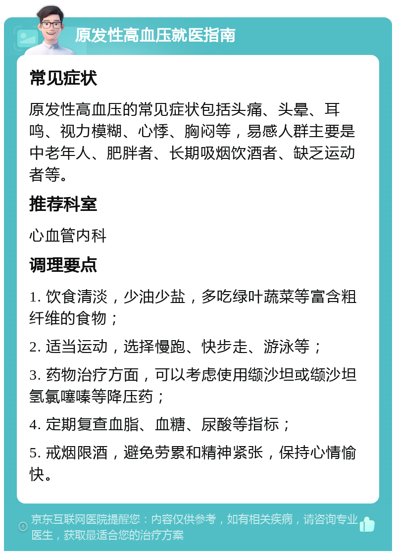 原发性高血压就医指南 常见症状 原发性高血压的常见症状包括头痛、头晕、耳鸣、视力模糊、心悸、胸闷等，易感人群主要是中老年人、肥胖者、长期吸烟饮酒者、缺乏运动者等。 推荐科室 心血管内科 调理要点 1. 饮食清淡，少油少盐，多吃绿叶蔬菜等富含粗纤维的食物； 2. 适当运动，选择慢跑、快步走、游泳等； 3. 药物治疗方面，可以考虑使用缬沙坦或缬沙坦氢氯噻嗪等降压药； 4. 定期复查血脂、血糖、尿酸等指标； 5. 戒烟限酒，避免劳累和精神紧张，保持心情愉快。