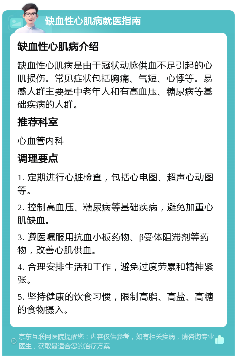 缺血性心肌病就医指南 缺血性心肌病介绍 缺血性心肌病是由于冠状动脉供血不足引起的心肌损伤。常见症状包括胸痛、气短、心悸等。易感人群主要是中老年人和有高血压、糖尿病等基础疾病的人群。 推荐科室 心血管内科 调理要点 1. 定期进行心脏检查，包括心电图、超声心动图等。 2. 控制高血压、糖尿病等基础疾病，避免加重心肌缺血。 3. 遵医嘱服用抗血小板药物、β受体阻滞剂等药物，改善心肌供血。 4. 合理安排生活和工作，避免过度劳累和精神紧张。 5. 坚持健康的饮食习惯，限制高脂、高盐、高糖的食物摄入。