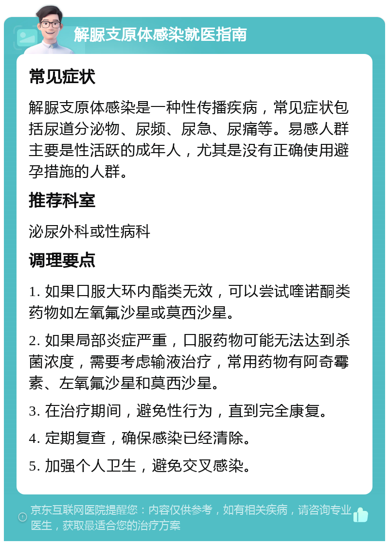 解脲支原体感染就医指南 常见症状 解脲支原体感染是一种性传播疾病，常见症状包括尿道分泌物、尿频、尿急、尿痛等。易感人群主要是性活跃的成年人，尤其是没有正确使用避孕措施的人群。 推荐科室 泌尿外科或性病科 调理要点 1. 如果口服大环内酯类无效，可以尝试喹诺酮类药物如左氧氟沙星或莫西沙星。 2. 如果局部炎症严重，口服药物可能无法达到杀菌浓度，需要考虑输液治疗，常用药物有阿奇霉素、左氧氟沙星和莫西沙星。 3. 在治疗期间，避免性行为，直到完全康复。 4. 定期复查，确保感染已经清除。 5. 加强个人卫生，避免交叉感染。