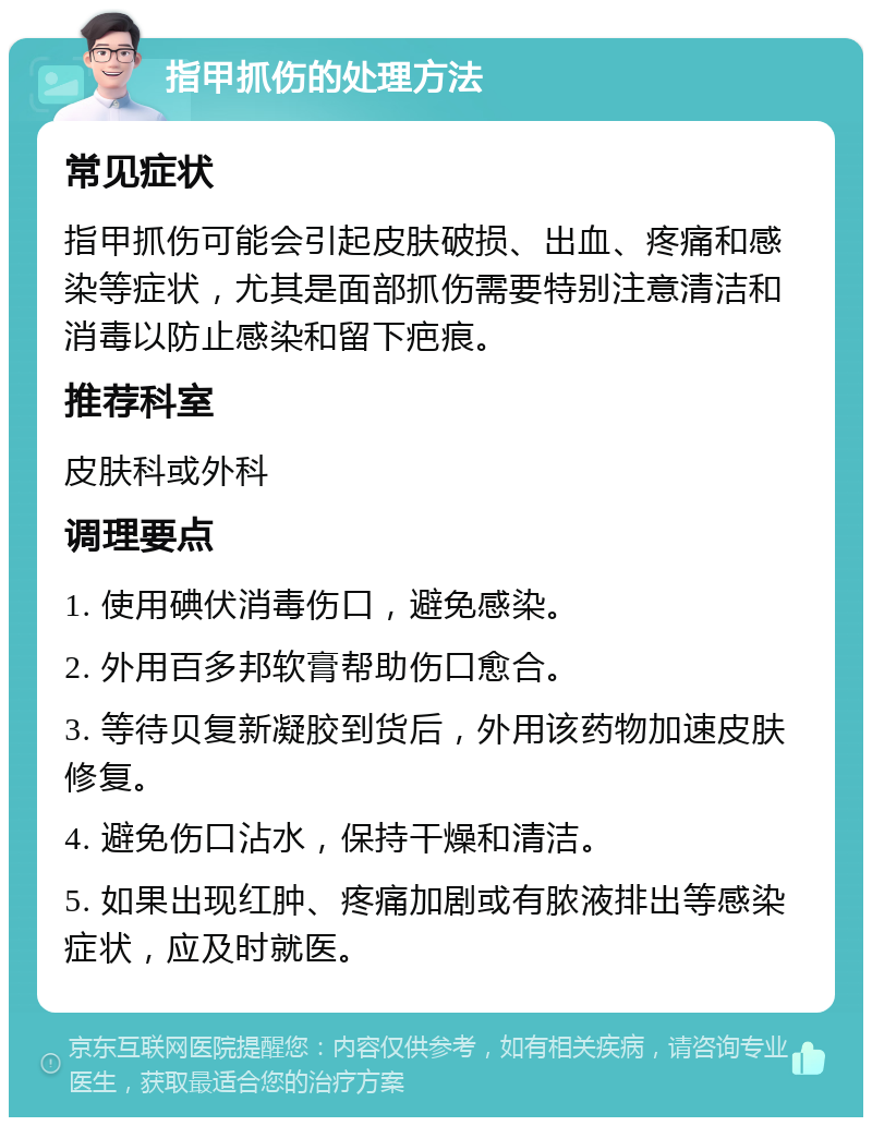 指甲抓伤的处理方法 常见症状 指甲抓伤可能会引起皮肤破损、出血、疼痛和感染等症状，尤其是面部抓伤需要特别注意清洁和消毒以防止感染和留下疤痕。 推荐科室 皮肤科或外科 调理要点 1. 使用碘伏消毒伤口，避免感染。 2. 外用百多邦软膏帮助伤口愈合。 3. 等待贝复新凝胶到货后，外用该药物加速皮肤修复。 4. 避免伤口沾水，保持干燥和清洁。 5. 如果出现红肿、疼痛加剧或有脓液排出等感染症状，应及时就医。