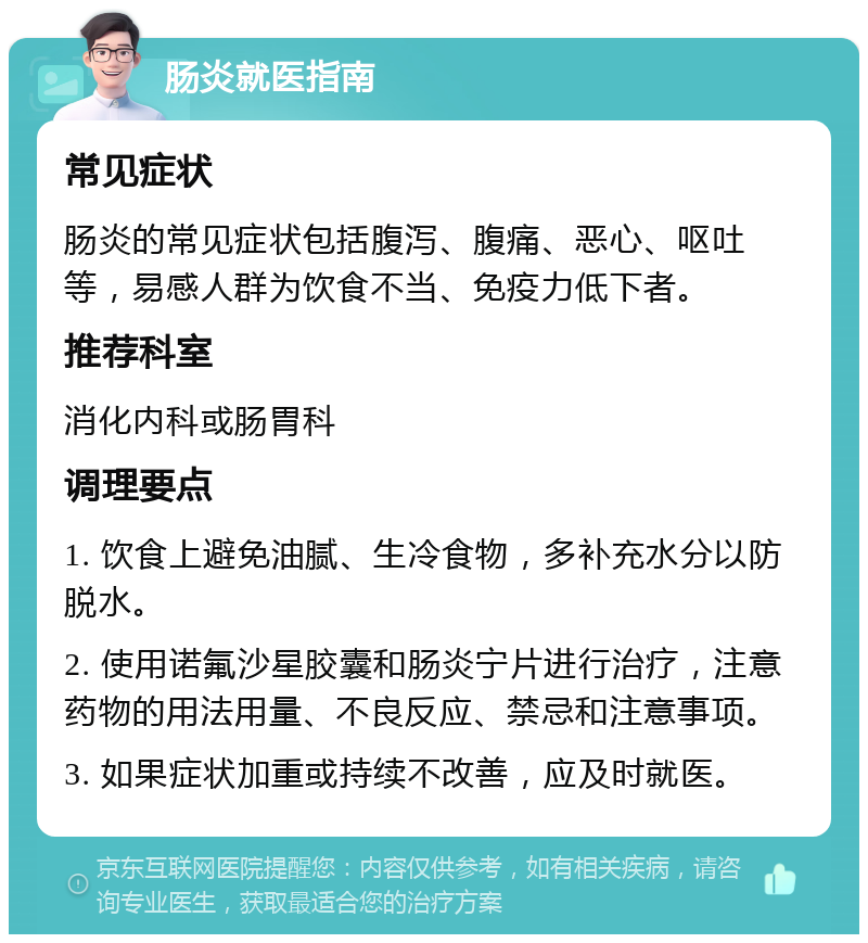 肠炎就医指南 常见症状 肠炎的常见症状包括腹泻、腹痛、恶心、呕吐等，易感人群为饮食不当、免疫力低下者。 推荐科室 消化内科或肠胃科 调理要点 1. 饮食上避免油腻、生冷食物，多补充水分以防脱水。 2. 使用诺氟沙星胶囊和肠炎宁片进行治疗，注意药物的用法用量、不良反应、禁忌和注意事项。 3. 如果症状加重或持续不改善，应及时就医。