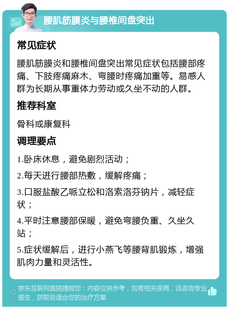 腰肌筋膜炎与腰椎间盘突出 常见症状 腰肌筋膜炎和腰椎间盘突出常见症状包括腰部疼痛、下肢疼痛麻木、弯腰时疼痛加重等。易感人群为长期从事重体力劳动或久坐不动的人群。 推荐科室 骨科或康复科 调理要点 1.卧床休息，避免剧烈活动； 2.每天进行腰部热敷，缓解疼痛； 3.口服盐酸乙哌立松和洛索洛芬钠片，减轻症状； 4.平时注意腰部保暖，避免弯腰负重、久坐久站； 5.症状缓解后，进行小燕飞等腰背肌锻炼，增强肌肉力量和灵活性。