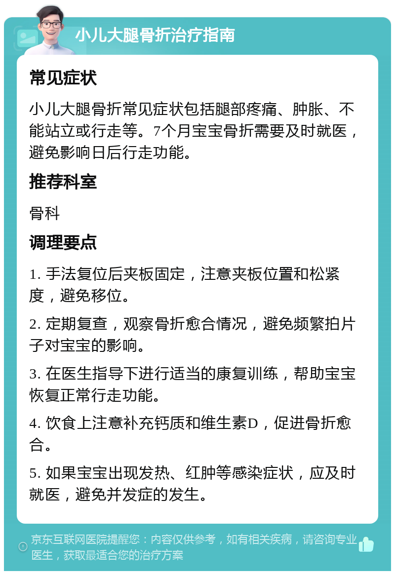 小儿大腿骨折治疗指南 常见症状 小儿大腿骨折常见症状包括腿部疼痛、肿胀、不能站立或行走等。7个月宝宝骨折需要及时就医，避免影响日后行走功能。 推荐科室 骨科 调理要点 1. 手法复位后夹板固定，注意夹板位置和松紧度，避免移位。 2. 定期复查，观察骨折愈合情况，避免频繁拍片子对宝宝的影响。 3. 在医生指导下进行适当的康复训练，帮助宝宝恢复正常行走功能。 4. 饮食上注意补充钙质和维生素D，促进骨折愈合。 5. 如果宝宝出现发热、红肿等感染症状，应及时就医，避免并发症的发生。