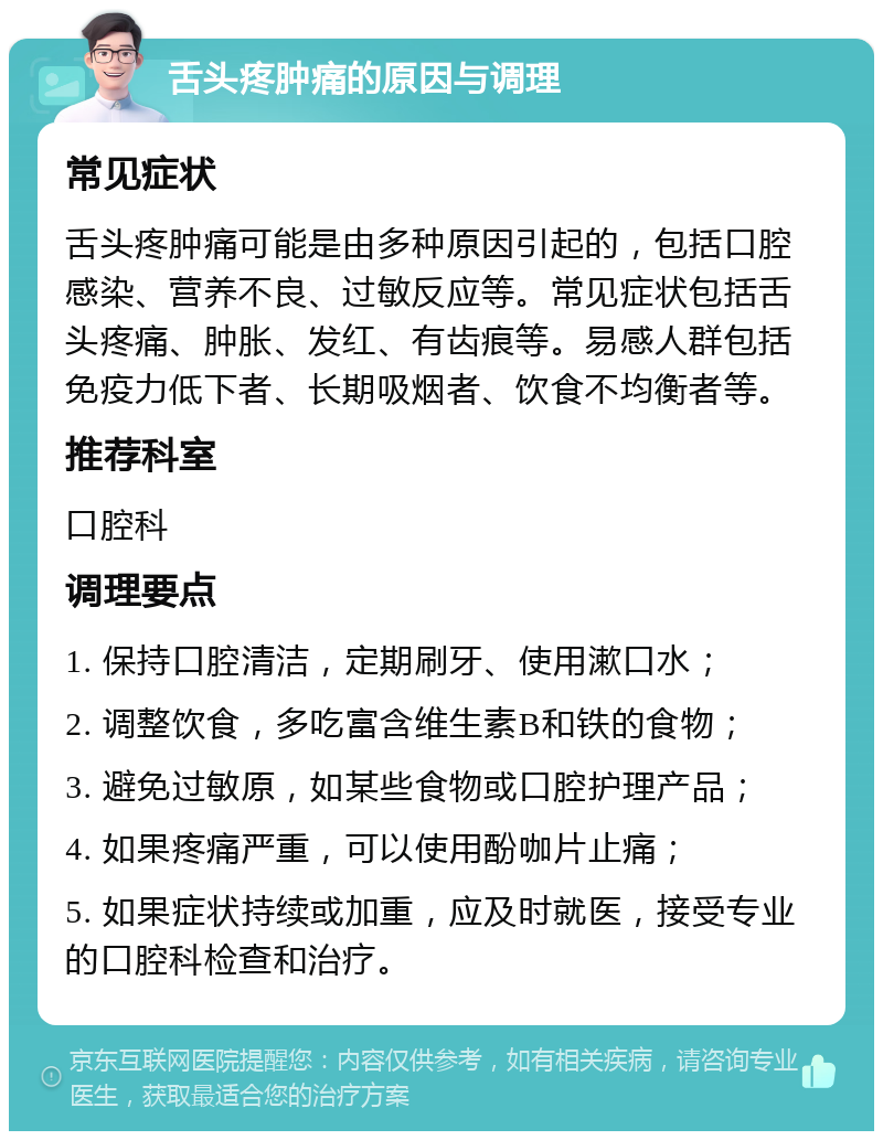 舌头疼肿痛的原因与调理 常见症状 舌头疼肿痛可能是由多种原因引起的，包括口腔感染、营养不良、过敏反应等。常见症状包括舌头疼痛、肿胀、发红、有齿痕等。易感人群包括免疫力低下者、长期吸烟者、饮食不均衡者等。 推荐科室 口腔科 调理要点 1. 保持口腔清洁，定期刷牙、使用漱口水； 2. 调整饮食，多吃富含维生素B和铁的食物； 3. 避免过敏原，如某些食物或口腔护理产品； 4. 如果疼痛严重，可以使用酚咖片止痛； 5. 如果症状持续或加重，应及时就医，接受专业的口腔科检查和治疗。