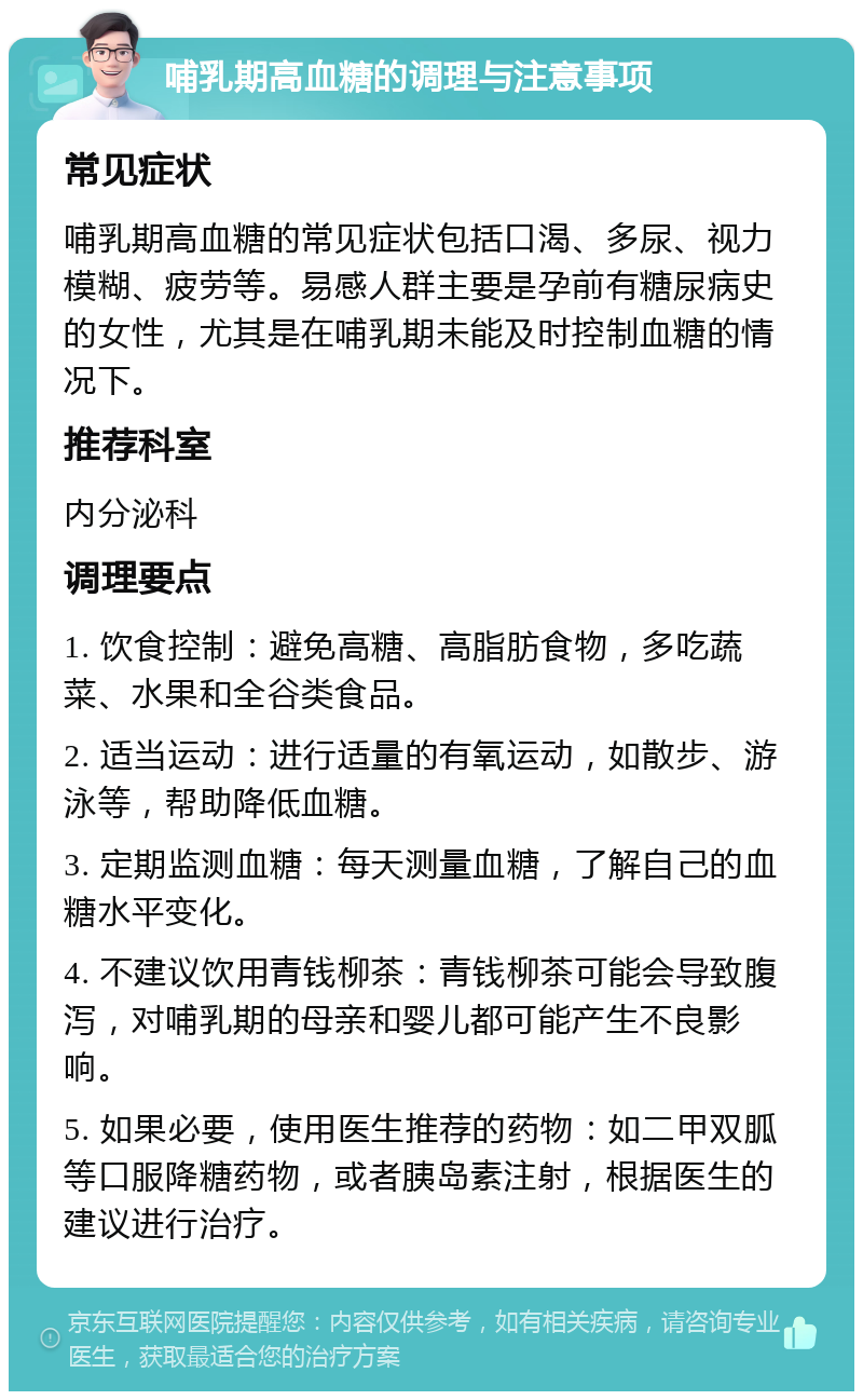 哺乳期高血糖的调理与注意事项 常见症状 哺乳期高血糖的常见症状包括口渴、多尿、视力模糊、疲劳等。易感人群主要是孕前有糖尿病史的女性，尤其是在哺乳期未能及时控制血糖的情况下。 推荐科室 内分泌科 调理要点 1. 饮食控制：避免高糖、高脂肪食物，多吃蔬菜、水果和全谷类食品。 2. 适当运动：进行适量的有氧运动，如散步、游泳等，帮助降低血糖。 3. 定期监测血糖：每天测量血糖，了解自己的血糖水平变化。 4. 不建议饮用青钱柳茶：青钱柳茶可能会导致腹泻，对哺乳期的母亲和婴儿都可能产生不良影响。 5. 如果必要，使用医生推荐的药物：如二甲双胍等口服降糖药物，或者胰岛素注射，根据医生的建议进行治疗。