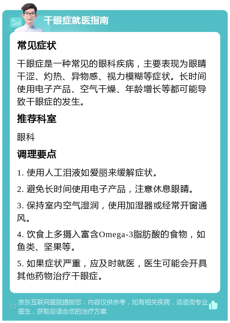 干眼症就医指南 常见症状 干眼症是一种常见的眼科疾病，主要表现为眼睛干涩、灼热、异物感、视力模糊等症状。长时间使用电子产品、空气干燥、年龄增长等都可能导致干眼症的发生。 推荐科室 眼科 调理要点 1. 使用人工泪液如爱丽来缓解症状。 2. 避免长时间使用电子产品，注意休息眼睛。 3. 保持室内空气湿润，使用加湿器或经常开窗通风。 4. 饮食上多摄入富含Omega-3脂肪酸的食物，如鱼类、坚果等。 5. 如果症状严重，应及时就医，医生可能会开具其他药物治疗干眼症。