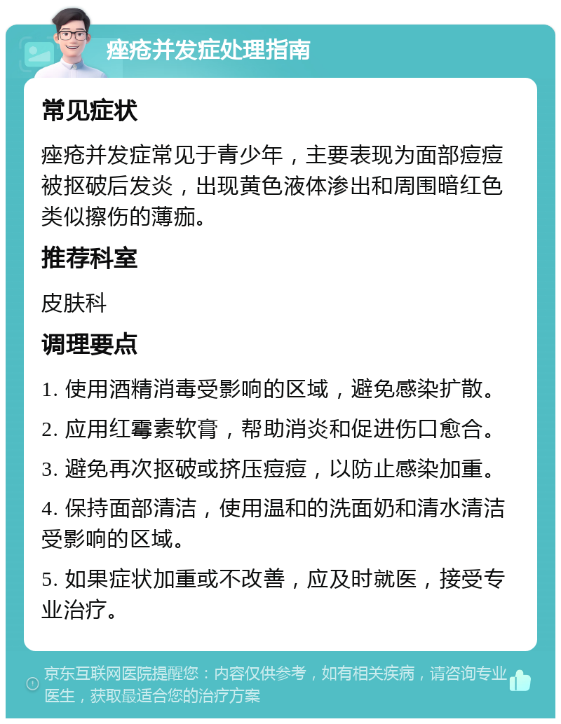 痤疮并发症处理指南 常见症状 痤疮并发症常见于青少年，主要表现为面部痘痘被抠破后发炎，出现黄色液体渗出和周围暗红色类似擦伤的薄痂。 推荐科室 皮肤科 调理要点 1. 使用酒精消毒受影响的区域，避免感染扩散。 2. 应用红霉素软膏，帮助消炎和促进伤口愈合。 3. 避免再次抠破或挤压痘痘，以防止感染加重。 4. 保持面部清洁，使用温和的洗面奶和清水清洁受影响的区域。 5. 如果症状加重或不改善，应及时就医，接受专业治疗。