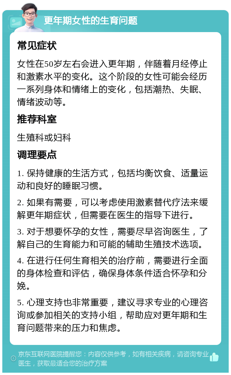 更年期女性的生育问题 常见症状 女性在50岁左右会进入更年期，伴随着月经停止和激素水平的变化。这个阶段的女性可能会经历一系列身体和情绪上的变化，包括潮热、失眠、情绪波动等。 推荐科室 生殖科或妇科 调理要点 1. 保持健康的生活方式，包括均衡饮食、适量运动和良好的睡眠习惯。 2. 如果有需要，可以考虑使用激素替代疗法来缓解更年期症状，但需要在医生的指导下进行。 3. 对于想要怀孕的女性，需要尽早咨询医生，了解自己的生育能力和可能的辅助生殖技术选项。 4. 在进行任何生育相关的治疗前，需要进行全面的身体检查和评估，确保身体条件适合怀孕和分娩。 5. 心理支持也非常重要，建议寻求专业的心理咨询或参加相关的支持小组，帮助应对更年期和生育问题带来的压力和焦虑。