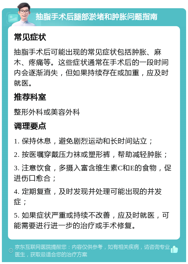 抽脂手术后腿部淤堵和肿胀问题指南 常见症状 抽脂手术后可能出现的常见症状包括肿胀、麻木、疼痛等。这些症状通常在手术后的一段时间内会逐渐消失，但如果持续存在或加重，应及时就医。 推荐科室 整形外科或美容外科 调理要点 1. 保持休息，避免剧烈运动和长时间站立； 2. 按医嘱穿戴压力袜或塑形裤，帮助减轻肿胀； 3. 注意饮食，多摄入富含维生素C和E的食物，促进伤口愈合； 4. 定期复查，及时发现并处理可能出现的并发症； 5. 如果症状严重或持续不改善，应及时就医，可能需要进行进一步的治疗或手术修复。