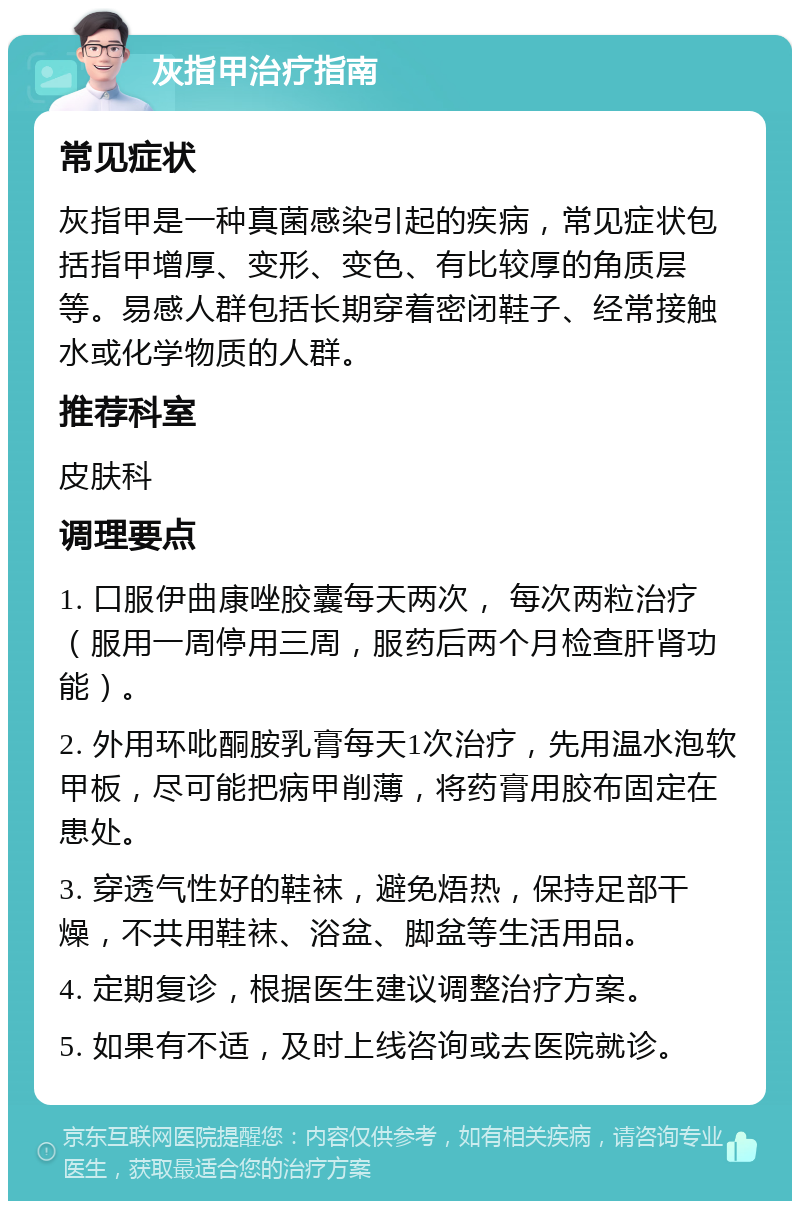 灰指甲治疗指南 常见症状 灰指甲是一种真菌感染引起的疾病，常见症状包括指甲增厚、变形、变色、有比较厚的角质层等。易感人群包括长期穿着密闭鞋子、经常接触水或化学物质的人群。 推荐科室 皮肤科 调理要点 1. 口服伊曲康唑胶囊每天两次， 每次两粒治疗（服用一周停用三周，服药后两个月检查肝肾功能）。 2. 外用环吡酮胺乳膏每天1次治疗，先用温水泡软甲板，尽可能把病甲削薄，将药膏用胶布固定在患处。 3. 穿透气性好的鞋袜，避免焐热，保持足部干燥，不共用鞋袜、浴盆、脚盆等生活用品。 4. 定期复诊，根据医生建议调整治疗方案。 5. 如果有不适，及时上线咨询或去医院就诊。