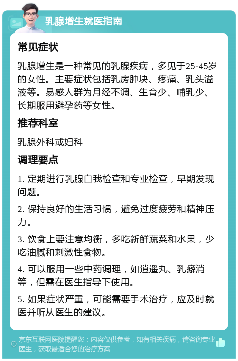 乳腺增生就医指南 常见症状 乳腺增生是一种常见的乳腺疾病，多见于25-45岁的女性。主要症状包括乳房肿块、疼痛、乳头溢液等。易感人群为月经不调、生育少、哺乳少、长期服用避孕药等女性。 推荐科室 乳腺外科或妇科 调理要点 1. 定期进行乳腺自我检查和专业检查，早期发现问题。 2. 保持良好的生活习惯，避免过度疲劳和精神压力。 3. 饮食上要注意均衡，多吃新鲜蔬菜和水果，少吃油腻和刺激性食物。 4. 可以服用一些中药调理，如逍遥丸、乳癖消等，但需在医生指导下使用。 5. 如果症状严重，可能需要手术治疗，应及时就医并听从医生的建议。