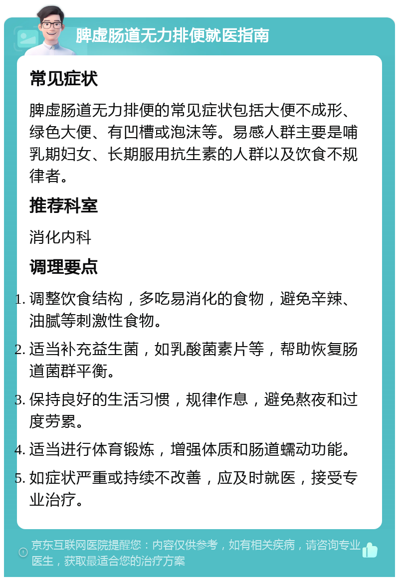 脾虚肠道无力排便就医指南 常见症状 脾虚肠道无力排便的常见症状包括大便不成形、绿色大便、有凹槽或泡沫等。易感人群主要是哺乳期妇女、长期服用抗生素的人群以及饮食不规律者。 推荐科室 消化内科 调理要点 调整饮食结构，多吃易消化的食物，避免辛辣、油腻等刺激性食物。 适当补充益生菌，如乳酸菌素片等，帮助恢复肠道菌群平衡。 保持良好的生活习惯，规律作息，避免熬夜和过度劳累。 适当进行体育锻炼，增强体质和肠道蠕动功能。 如症状严重或持续不改善，应及时就医，接受专业治疗。