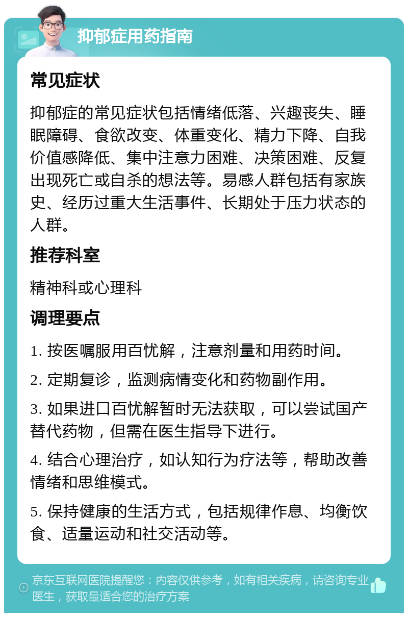 抑郁症用药指南 常见症状 抑郁症的常见症状包括情绪低落、兴趣丧失、睡眠障碍、食欲改变、体重变化、精力下降、自我价值感降低、集中注意力困难、决策困难、反复出现死亡或自杀的想法等。易感人群包括有家族史、经历过重大生活事件、长期处于压力状态的人群。 推荐科室 精神科或心理科 调理要点 1. 按医嘱服用百忧解，注意剂量和用药时间。 2. 定期复诊，监测病情变化和药物副作用。 3. 如果进口百忧解暂时无法获取，可以尝试国产替代药物，但需在医生指导下进行。 4. 结合心理治疗，如认知行为疗法等，帮助改善情绪和思维模式。 5. 保持健康的生活方式，包括规律作息、均衡饮食、适量运动和社交活动等。