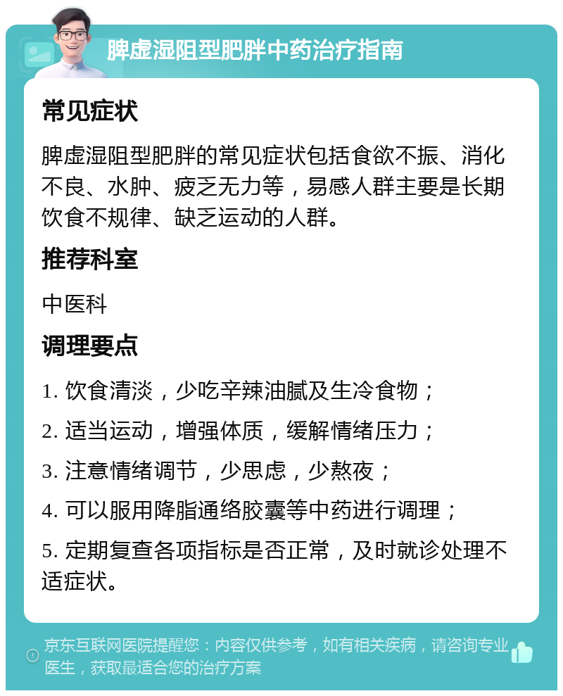 脾虚湿阻型肥胖中药治疗指南 常见症状 脾虚湿阻型肥胖的常见症状包括食欲不振、消化不良、水肿、疲乏无力等，易感人群主要是长期饮食不规律、缺乏运动的人群。 推荐科室 中医科 调理要点 1. 饮食清淡，少吃辛辣油腻及生冷食物； 2. 适当运动，增强体质，缓解情绪压力； 3. 注意情绪调节，少思虑，少熬夜； 4. 可以服用降脂通络胶囊等中药进行调理； 5. 定期复查各项指标是否正常，及时就诊处理不适症状。