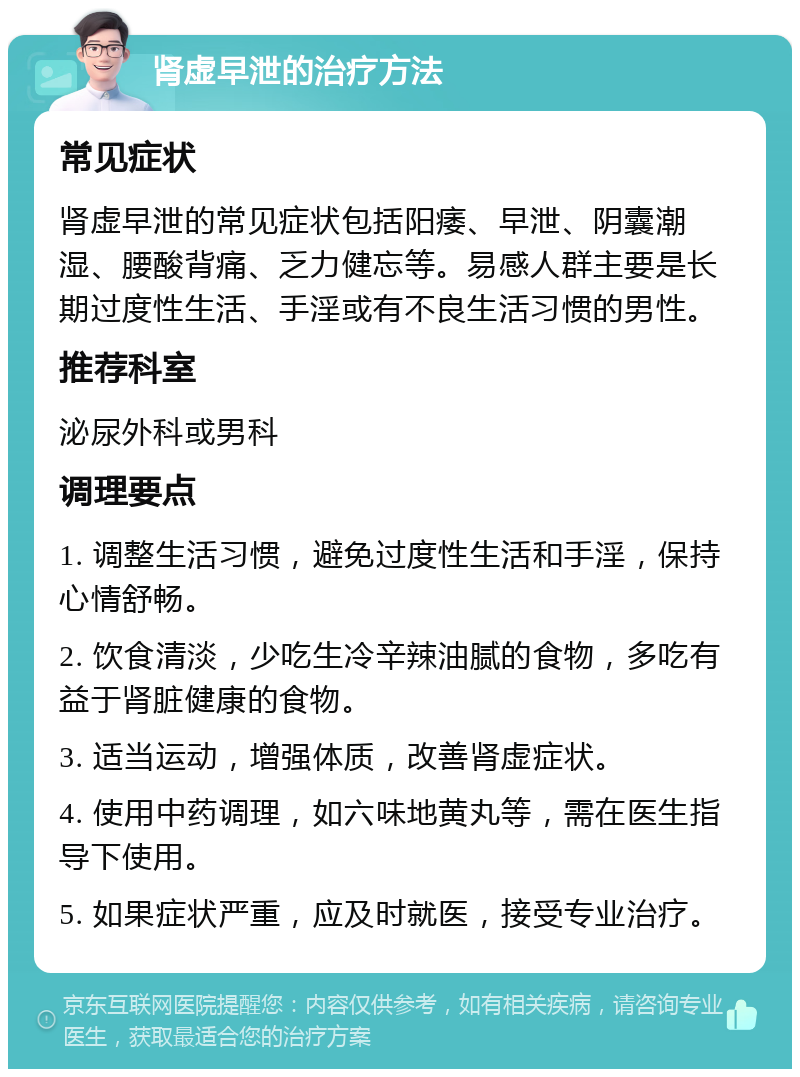 肾虚早泄的治疗方法 常见症状 肾虚早泄的常见症状包括阳痿、早泄、阴囊潮湿、腰酸背痛、乏力健忘等。易感人群主要是长期过度性生活、手淫或有不良生活习惯的男性。 推荐科室 泌尿外科或男科 调理要点 1. 调整生活习惯，避免过度性生活和手淫，保持心情舒畅。 2. 饮食清淡，少吃生冷辛辣油腻的食物，多吃有益于肾脏健康的食物。 3. 适当运动，增强体质，改善肾虚症状。 4. 使用中药调理，如六味地黄丸等，需在医生指导下使用。 5. 如果症状严重，应及时就医，接受专业治疗。