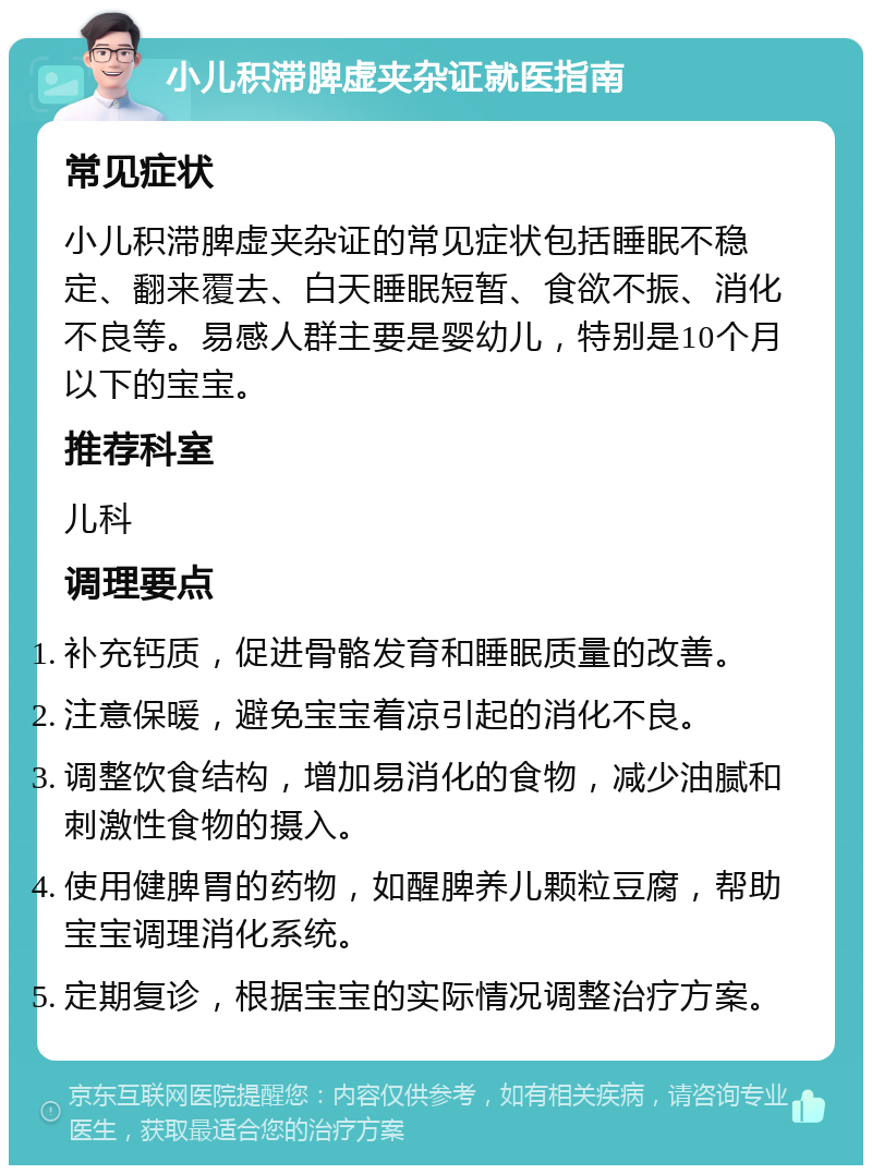 小儿积滞脾虚夹杂证就医指南 常见症状 小儿积滞脾虚夹杂证的常见症状包括睡眠不稳定、翻来覆去、白天睡眠短暂、食欲不振、消化不良等。易感人群主要是婴幼儿，特别是10个月以下的宝宝。 推荐科室 儿科 调理要点 补充钙质，促进骨骼发育和睡眠质量的改善。 注意保暖，避免宝宝着凉引起的消化不良。 调整饮食结构，增加易消化的食物，减少油腻和刺激性食物的摄入。 使用健脾胃的药物，如醒脾养儿颗粒豆腐，帮助宝宝调理消化系统。 定期复诊，根据宝宝的实际情况调整治疗方案。