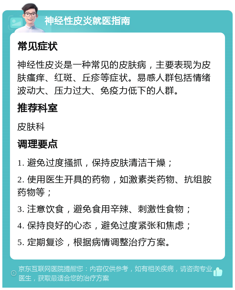 神经性皮炎就医指南 常见症状 神经性皮炎是一种常见的皮肤病，主要表现为皮肤瘙痒、红斑、丘疹等症状。易感人群包括情绪波动大、压力过大、免疫力低下的人群。 推荐科室 皮肤科 调理要点 1. 避免过度搔抓，保持皮肤清洁干燥； 2. 使用医生开具的药物，如激素类药物、抗组胺药物等； 3. 注意饮食，避免食用辛辣、刺激性食物； 4. 保持良好的心态，避免过度紧张和焦虑； 5. 定期复诊，根据病情调整治疗方案。