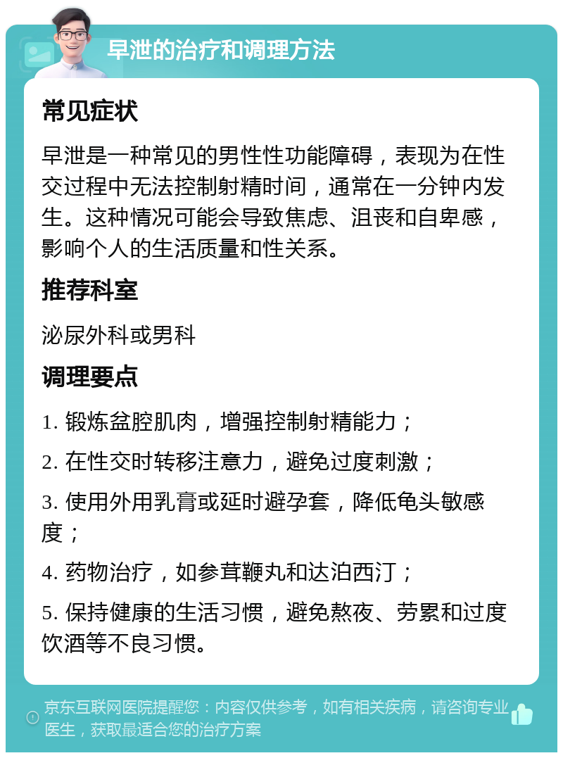 早泄的治疗和调理方法 常见症状 早泄是一种常见的男性性功能障碍，表现为在性交过程中无法控制射精时间，通常在一分钟内发生。这种情况可能会导致焦虑、沮丧和自卑感，影响个人的生活质量和性关系。 推荐科室 泌尿外科或男科 调理要点 1. 锻炼盆腔肌肉，增强控制射精能力； 2. 在性交时转移注意力，避免过度刺激； 3. 使用外用乳膏或延时避孕套，降低龟头敏感度； 4. 药物治疗，如参茸鞭丸和达泊西汀； 5. 保持健康的生活习惯，避免熬夜、劳累和过度饮酒等不良习惯。