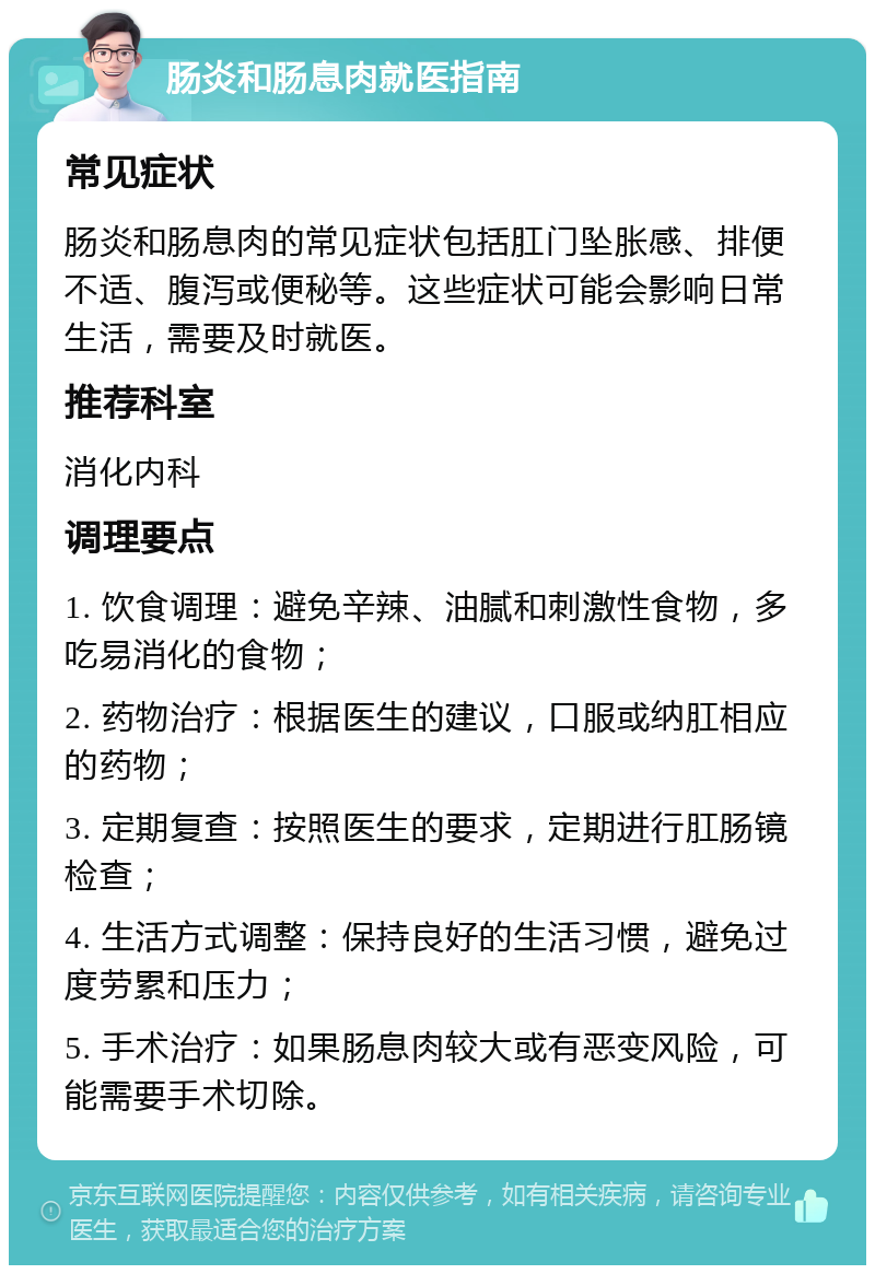 肠炎和肠息肉就医指南 常见症状 肠炎和肠息肉的常见症状包括肛门坠胀感、排便不适、腹泻或便秘等。这些症状可能会影响日常生活，需要及时就医。 推荐科室 消化内科 调理要点 1. 饮食调理：避免辛辣、油腻和刺激性食物，多吃易消化的食物； 2. 药物治疗：根据医生的建议，口服或纳肛相应的药物； 3. 定期复查：按照医生的要求，定期进行肛肠镜检查； 4. 生活方式调整：保持良好的生活习惯，避免过度劳累和压力； 5. 手术治疗：如果肠息肉较大或有恶变风险，可能需要手术切除。