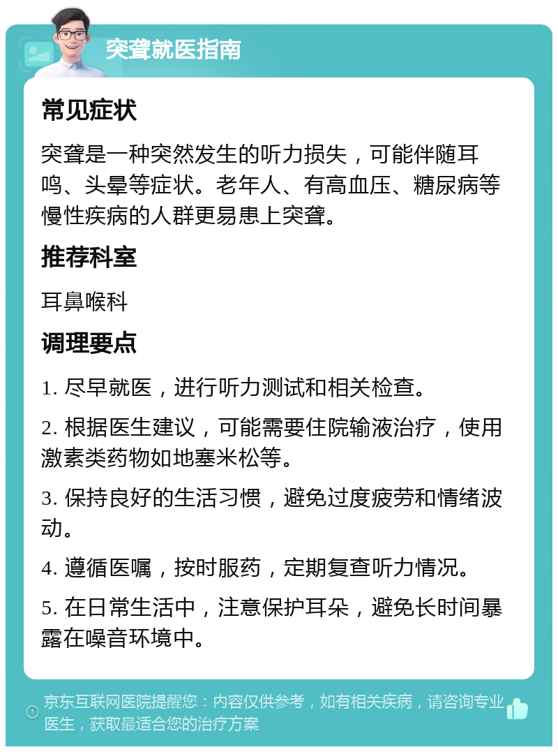 突聋就医指南 常见症状 突聋是一种突然发生的听力损失，可能伴随耳鸣、头晕等症状。老年人、有高血压、糖尿病等慢性疾病的人群更易患上突聋。 推荐科室 耳鼻喉科 调理要点 1. 尽早就医，进行听力测试和相关检查。 2. 根据医生建议，可能需要住院输液治疗，使用激素类药物如地塞米松等。 3. 保持良好的生活习惯，避免过度疲劳和情绪波动。 4. 遵循医嘱，按时服药，定期复查听力情况。 5. 在日常生活中，注意保护耳朵，避免长时间暴露在噪音环境中。