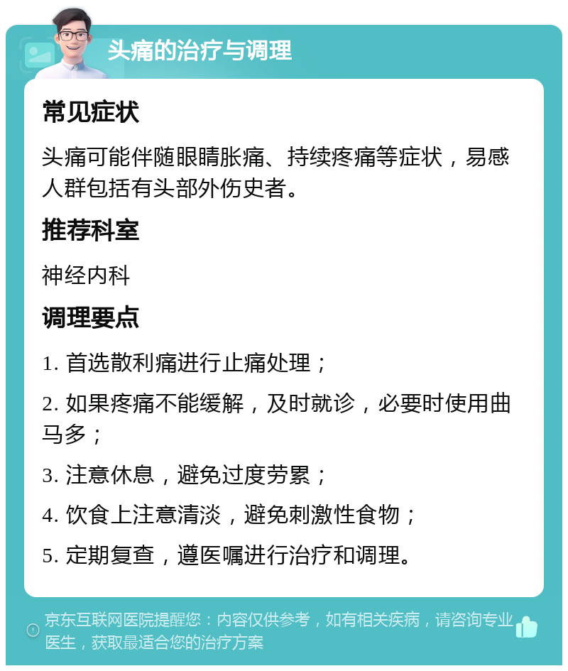 头痛的治疗与调理 常见症状 头痛可能伴随眼睛胀痛、持续疼痛等症状，易感人群包括有头部外伤史者。 推荐科室 神经内科 调理要点 1. 首选散利痛进行止痛处理； 2. 如果疼痛不能缓解，及时就诊，必要时使用曲马多； 3. 注意休息，避免过度劳累； 4. 饮食上注意清淡，避免刺激性食物； 5. 定期复查，遵医嘱进行治疗和调理。