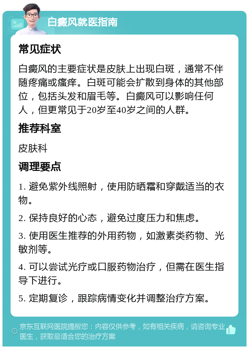 白癜风就医指南 常见症状 白癜风的主要症状是皮肤上出现白斑，通常不伴随疼痛或瘙痒。白斑可能会扩散到身体的其他部位，包括头发和眉毛等。白癜风可以影响任何人，但更常见于20岁至40岁之间的人群。 推荐科室 皮肤科 调理要点 1. 避免紫外线照射，使用防晒霜和穿戴适当的衣物。 2. 保持良好的心态，避免过度压力和焦虑。 3. 使用医生推荐的外用药物，如激素类药物、光敏剂等。 4. 可以尝试光疗或口服药物治疗，但需在医生指导下进行。 5. 定期复诊，跟踪病情变化并调整治疗方案。