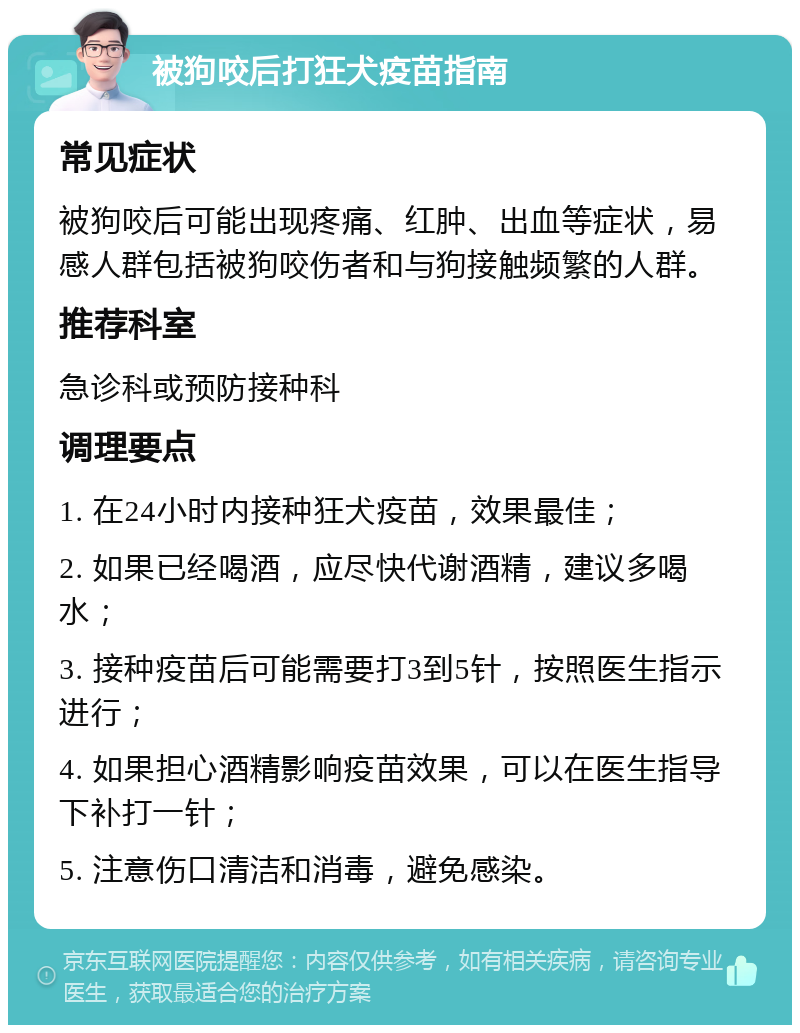 被狗咬后打狂犬疫苗指南 常见症状 被狗咬后可能出现疼痛、红肿、出血等症状，易感人群包括被狗咬伤者和与狗接触频繁的人群。 推荐科室 急诊科或预防接种科 调理要点 1. 在24小时内接种狂犬疫苗，效果最佳； 2. 如果已经喝酒，应尽快代谢酒精，建议多喝水； 3. 接种疫苗后可能需要打3到5针，按照医生指示进行； 4. 如果担心酒精影响疫苗效果，可以在医生指导下补打一针； 5. 注意伤口清洁和消毒，避免感染。