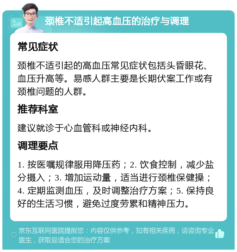 颈椎不适引起高血压的治疗与调理 常见症状 颈椎不适引起的高血压常见症状包括头昏眼花、血压升高等。易感人群主要是长期伏案工作或有颈椎问题的人群。 推荐科室 建议就诊于心血管科或神经内科。 调理要点 1. 按医嘱规律服用降压药；2. 饮食控制，减少盐分摄入；3. 增加运动量，适当进行颈椎保健操；4. 定期监测血压，及时调整治疗方案；5. 保持良好的生活习惯，避免过度劳累和精神压力。