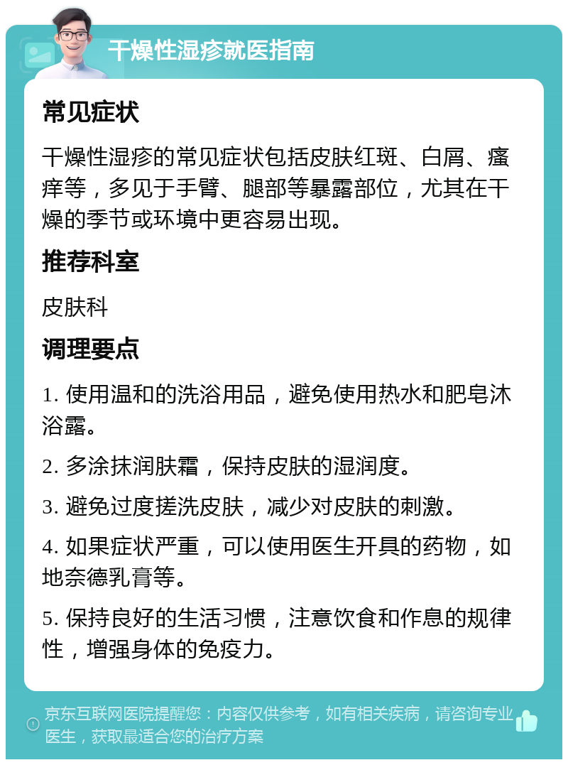 干燥性湿疹就医指南 常见症状 干燥性湿疹的常见症状包括皮肤红斑、白屑、瘙痒等，多见于手臂、腿部等暴露部位，尤其在干燥的季节或环境中更容易出现。 推荐科室 皮肤科 调理要点 1. 使用温和的洗浴用品，避免使用热水和肥皂沐浴露。 2. 多涂抹润肤霜，保持皮肤的湿润度。 3. 避免过度搓洗皮肤，减少对皮肤的刺激。 4. 如果症状严重，可以使用医生开具的药物，如地奈德乳膏等。 5. 保持良好的生活习惯，注意饮食和作息的规律性，增强身体的免疫力。