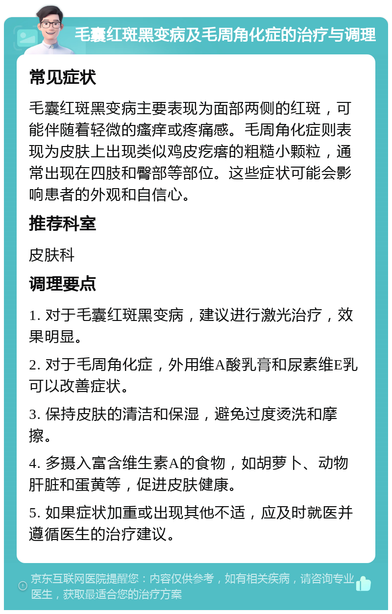 毛囊红斑黑变病及毛周角化症的治疗与调理 常见症状 毛囊红斑黑变病主要表现为面部两侧的红斑，可能伴随着轻微的瘙痒或疼痛感。毛周角化症则表现为皮肤上出现类似鸡皮疙瘩的粗糙小颗粒，通常出现在四肢和臀部等部位。这些症状可能会影响患者的外观和自信心。 推荐科室 皮肤科 调理要点 1. 对于毛囊红斑黑变病，建议进行激光治疗，效果明显。 2. 对于毛周角化症，外用维A酸乳膏和尿素维E乳可以改善症状。 3. 保持皮肤的清洁和保湿，避免过度烫洗和摩擦。 4. 多摄入富含维生素A的食物，如胡萝卜、动物肝脏和蛋黄等，促进皮肤健康。 5. 如果症状加重或出现其他不适，应及时就医并遵循医生的治疗建议。