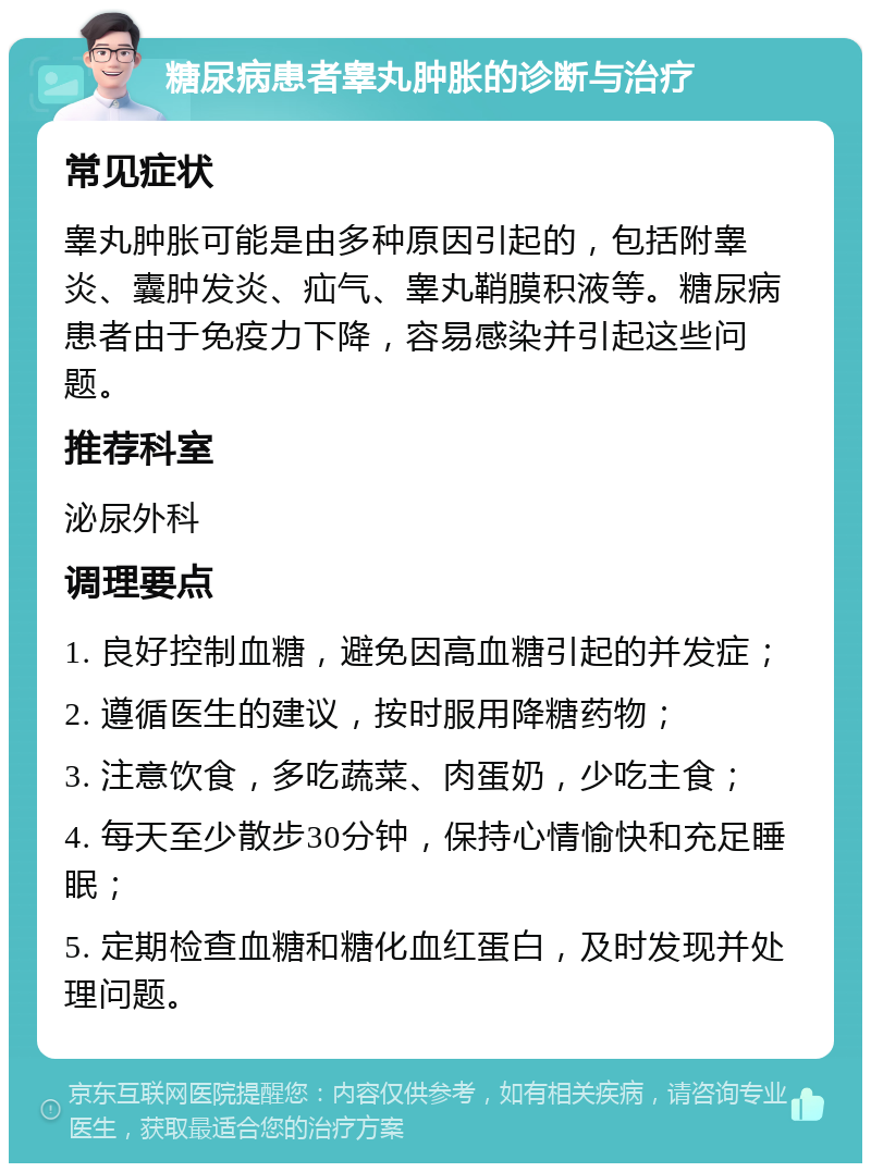 糖尿病患者睾丸肿胀的诊断与治疗 常见症状 睾丸肿胀可能是由多种原因引起的，包括附睾炎、囊肿发炎、疝气、睾丸鞘膜积液等。糖尿病患者由于免疫力下降，容易感染并引起这些问题。 推荐科室 泌尿外科 调理要点 1. 良好控制血糖，避免因高血糖引起的并发症； 2. 遵循医生的建议，按时服用降糖药物； 3. 注意饮食，多吃蔬菜、肉蛋奶，少吃主食； 4. 每天至少散步30分钟，保持心情愉快和充足睡眠； 5. 定期检查血糖和糖化血红蛋白，及时发现并处理问题。