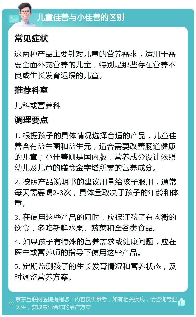 儿童佳善与小佳善的区别 常见症状 这两种产品主要针对儿童的营养需求，适用于需要全面补充营养的儿童，特别是那些存在营养不良或生长发育迟缓的儿童。 推荐科室 儿科或营养科 调理要点 1. 根据孩子的具体情况选择合适的产品，儿童佳善含有益生菌和益生元，适合需要改善肠道健康的儿童；小佳善则是国内版，营养成分设计依照幼儿及儿童的膳食金字塔所需的营养成分。 2. 按照产品说明书的建议用量给孩子服用，通常每天需要喝2-3次，具体量取决于孩子的年龄和体重。 3. 在使用这些产品的同时，应保证孩子有均衡的饮食，多吃新鲜水果、蔬菜和全谷类食品。 4. 如果孩子有特殊的营养需求或健康问题，应在医生或营养师的指导下使用这些产品。 5. 定期监测孩子的生长发育情况和营养状态，及时调整营养方案。