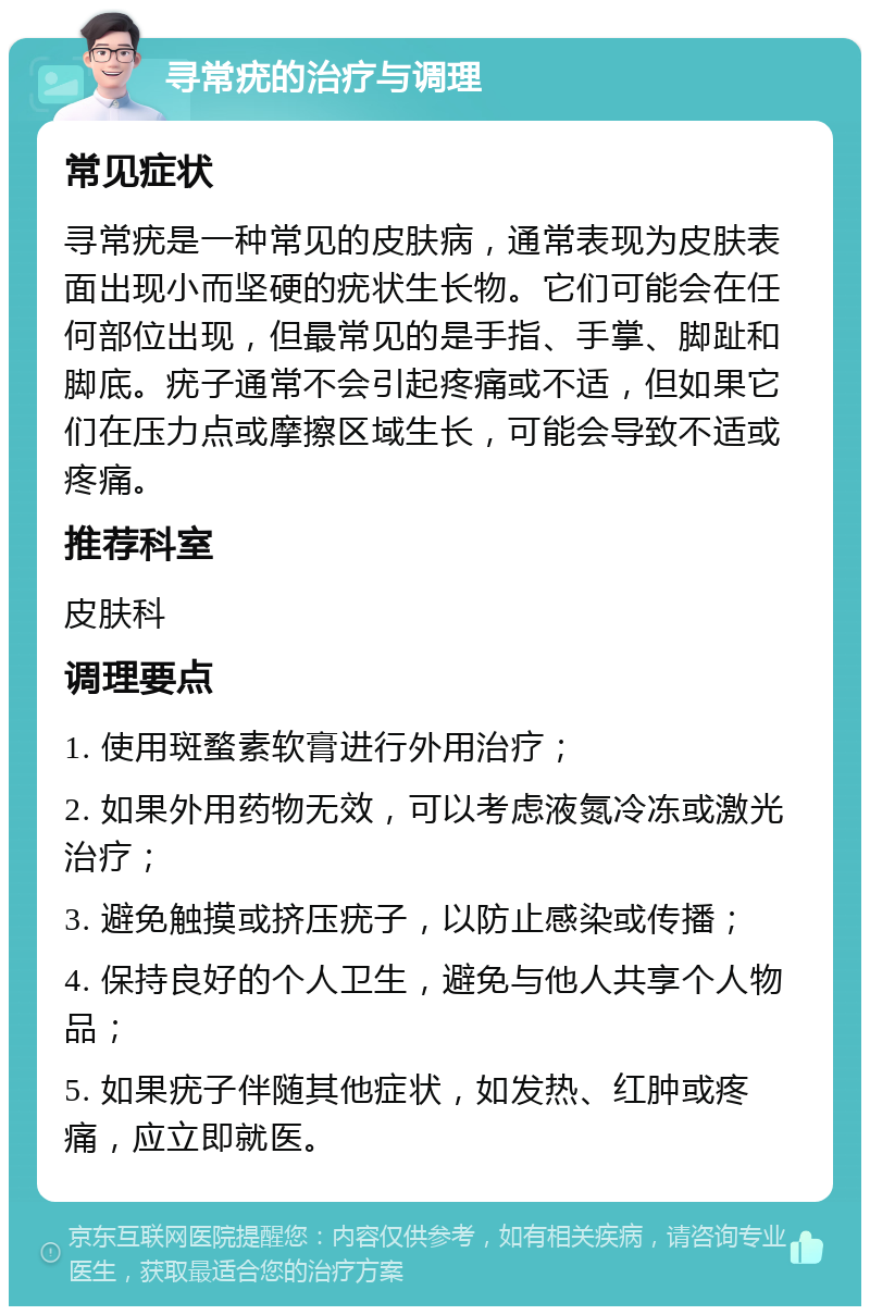 寻常疣的治疗与调理 常见症状 寻常疣是一种常见的皮肤病，通常表现为皮肤表面出现小而坚硬的疣状生长物。它们可能会在任何部位出现，但最常见的是手指、手掌、脚趾和脚底。疣子通常不会引起疼痛或不适，但如果它们在压力点或摩擦区域生长，可能会导致不适或疼痛。 推荐科室 皮肤科 调理要点 1. 使用斑蝥素软膏进行外用治疗； 2. 如果外用药物无效，可以考虑液氮冷冻或激光治疗； 3. 避免触摸或挤压疣子，以防止感染或传播； 4. 保持良好的个人卫生，避免与他人共享个人物品； 5. 如果疣子伴随其他症状，如发热、红肿或疼痛，应立即就医。