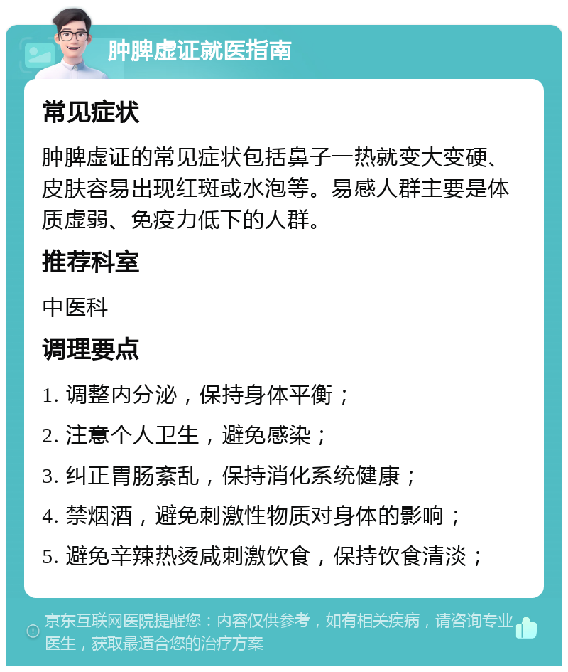 肿脾虚证就医指南 常见症状 肿脾虚证的常见症状包括鼻子一热就变大变硬、皮肤容易出现红斑或水泡等。易感人群主要是体质虚弱、免疫力低下的人群。 推荐科室 中医科 调理要点 1. 调整内分泌，保持身体平衡； 2. 注意个人卫生，避免感染； 3. 纠正胃肠紊乱，保持消化系统健康； 4. 禁烟酒，避免刺激性物质对身体的影响； 5. 避免辛辣热烫咸刺激饮食，保持饮食清淡；